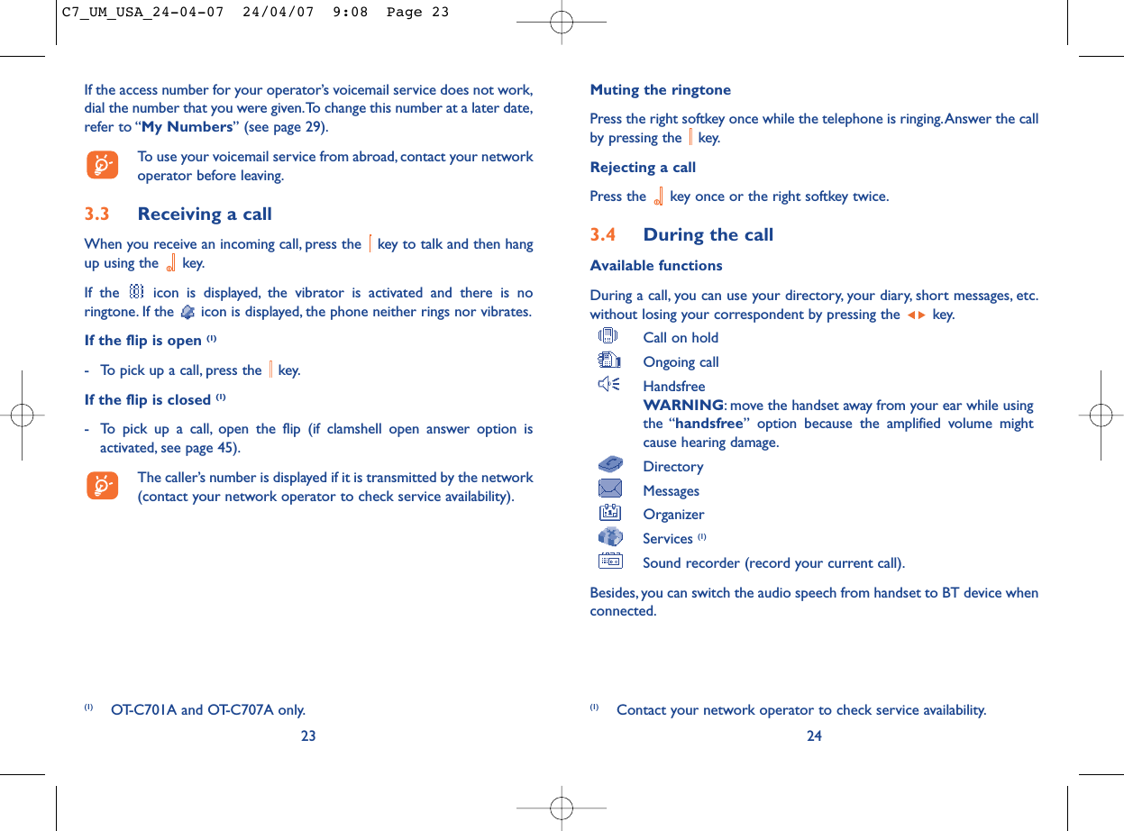 Muting the ringtonePress the right softkey once while the telephone is ringing.Answer the callby pressing the  key.Rejecting a callPress the  key once or the right softkey twice.3.4 During the callAvailable functionsDuring a call, you can use your directory, your diary, short messages, etc.without losing your correspondent by pressing the  key.Call on holdOngoing callHandsfreeWARNING: move the handset away from your ear while usingthe “handsfree” option because the amplified volume mightcause hearing damage.DirectoryMessages OrganizerServices (1)Sound recorder (record your current call).Besides, you can switch the audio speech from handset to BT device whenconnected.24(1) Contact your network operator to check service availability.If the access number for your operator’s voicemail service does not work,dial the number that you were given.To change this number at a later date,refer to “My Numbers” (see page 29).To use your voicemail service from abroad, contact your networkoperator before leaving.3.3 Receiving a callWhen you receive an incoming call, press the  key to talk and then hangup using the  key.If the  icon is displayed, the vibrator is activated and there is noringtone. If the  icon is displayed, the phone neither rings nor vibrates.If the flip is open (1)- To pick up a call, press the  key.If the flip is closed (1)- To pick up a call, open the flip (if clamshell open answer option isactivated, see page 45).The caller’s number is displayed if it is transmitted by the network(contact your network operator to check service availability).23(1) OT-C701A and OT-C707A only.C7_UM_USA_24-04-07  24/04/07  9:08  Page 23