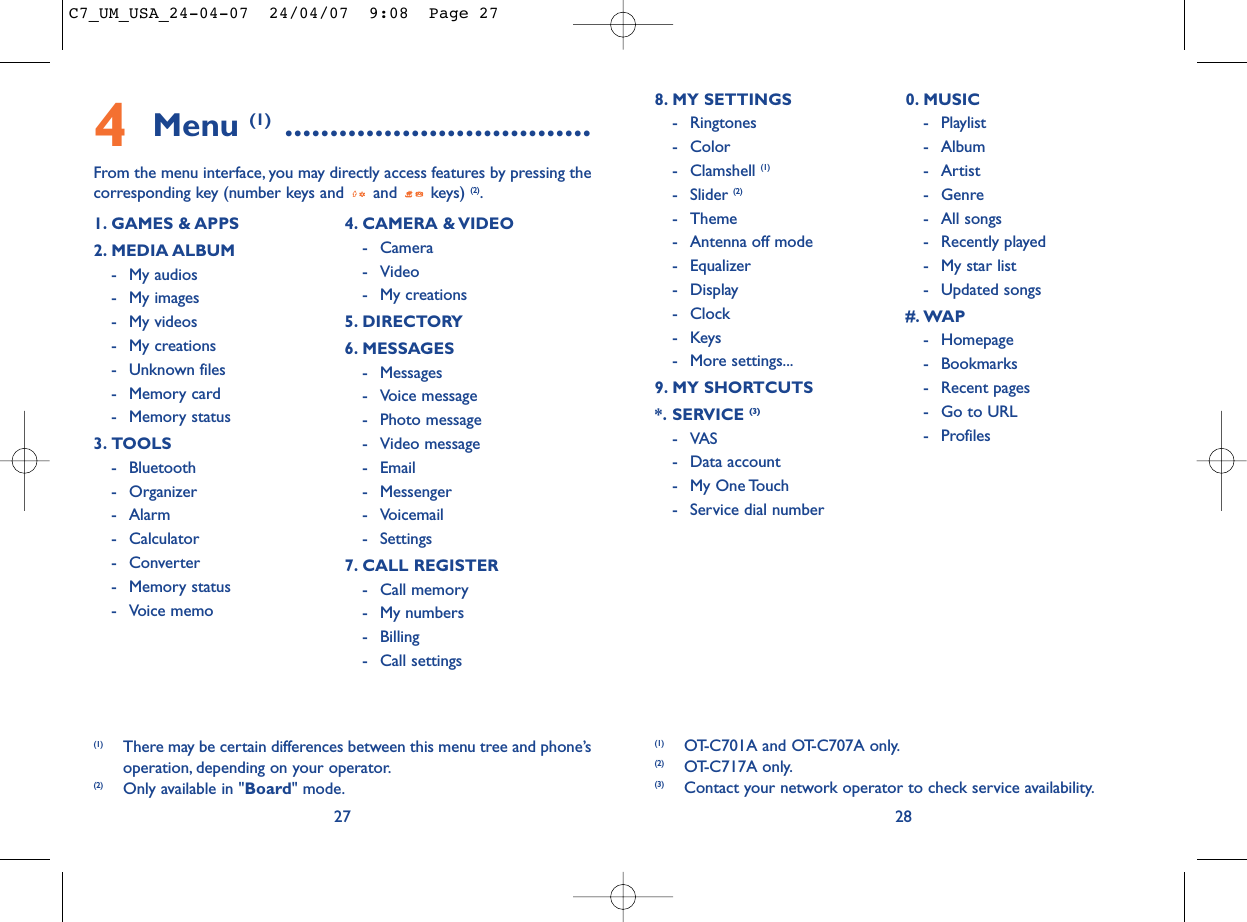 288. MY SETTINGS - Ringtones- Color- Clamshell (1)- Slider (2)- Theme- Antenna off mode- Equalizer- Display- Clock-Keys- More settings...9. MY SHORTCUTS*. SERVICE (3)-VAS- Data account- My One Touch- Service dial number0. MUSIC- Playlist- Album- Artist- Genre- All songs- Recently played- My star list- Updated songs#. WAP- Homepage- Bookmarks- Recent pages- Go to URL- Profiles(1) OT-C701A and OT-C707A only.(2) OT-C717A only.(3) Contact your network operator to check service availability.4Menu (1) ..................................From the menu interface, you may directly access features by pressing thecorresponding key (number keys and  and  keys) (2).271. GAMES &amp; APPS2. MEDIA ALBUM- My audios- My images- My videos- My creations- Unknown files- Memory card - Memory status3. TOOLS- Bluetooth- Organizer- Alarm- Calculator- Converter- Memory status- Voice memo4. CAMERA &amp; VIDEO- Camera- Video- My creations5. DIRECTORY6. MESSAGES- Messages- Voice message- Photo message- Video message- Email- Messenger- Voicemail- Settings7. CALL REGISTER- Call memory- My numbers- Billing- Call settings(1) There may be certain differences between this menu tree and phone’soperation, depending on your operator.(2) Only available in &quot;Board&quot; mode.C7_UM_USA_24-04-07  24/04/07  9:08  Page 27