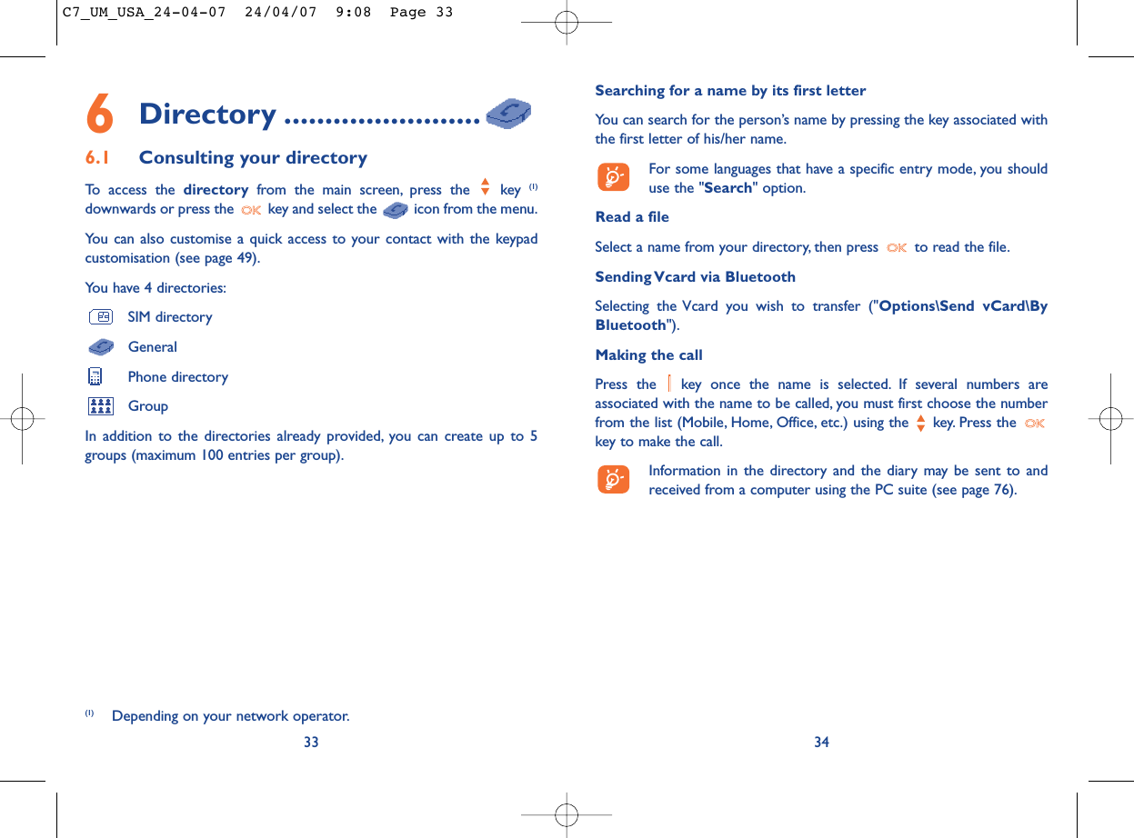 Searching for a name by its first letterYou can search for the person’s name by pressing the key associated withthe first letter of his/her name.For some languages that have a specific entry mode, you shoulduse the &quot;Search&quot; option.Read a fileSelect a name from your directory, then press  to read the file.Sending Vcard via BluetoothSelecting the Vcard you wish to transfer (&quot;Options\Send vCard\ByBluetooth&quot;).Making the callPress the  key once the name is selected. If several numbers areassociated with the name to be called, you must first choose the numberfrom the list (Mobile, Home, Office, etc.) using the key. Press the key to make the call.Information in the directory and the diary may be sent to andreceived from a computer using the PC suite (see page 76).346Directory ........................6.1 Consulting your directoryTo access the directory from the main screen, press the  key (1)downwards or press the  key and select the  icon from the menu.You can also customise a quick access to your contact with the keypadcustomisation (see page 49).You have 4 directories:SIM directoryGeneralPhone directoryGroupIn addition to the directories already provided, you can create up to 5groups (maximum 100 entries per group).33(1) Depending on your network operator.C7_UM_USA_24-04-07  24/04/07  9:08  Page 33