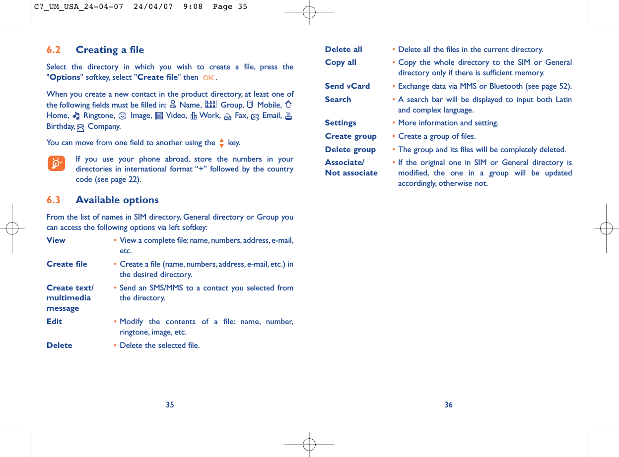 Delete all •Delete all the files in the current directory.Copy all •Copy the whole directory to the SIM or Generaldirectory only if there is sufficient memory.Send vCard •Exchange data via MMS or Bluetooth (see page 52).Search •A search bar will be displayed to input both Latinand complex language.Settings •More information and setting.Create group •Create a group of files.Delete group •The group and its files will be completely deleted.Associate/ •If the original one in SIM or General directory is Not associate modified, the one in a group will be updatedaccordingly, otherwise not.366.2 Creating a fileSelect the directory in which you wish to create a file, press the&quot;Options&quot; softkey, select &quot;Create file&quot; then  .When you create a new contact in the product directory, at least one ofthe following fields must be filled in: Name, Group, Mobile,Home, Ringtone, Image, Video, Work, Fax, Email,Birthday, Company.You can move from one field to another using the  key.If you use your phone abroad, store the numbers in yourdirectories in international format “+” followed by the countrycode (see page 22).6.3 Available optionsFrom the list of names in SIM directory, General directory or Group youcan access the following options via left softkey:View •View a complete file:name, numbers,address, e-mail,etc.Create file •Create a file (name, numbers, address, e-mail, etc.) inthe desired directory.Create text/ •Send an SMS/MMS to a contact you selected from multimedia  the directory.messageEdit •Modify the contents of a file: name, number,ringtone, image, etc.Delete  •Delete the selected file.35C7_UM_USA_24-04-07  24/04/07  9:08  Page 35