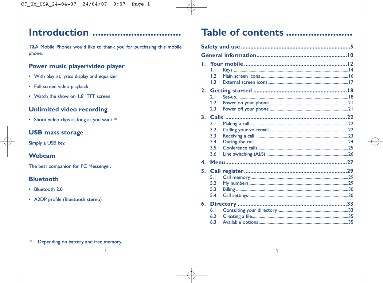 Table of contents ........................Safety and use ......................................................................5General information..........................................................101. Your mobile ..................................................................121.1 Keys ......................................................................................................141.2 Main screen icons ..............................................................................161.3 External screen icons........................................................................172. Getting started ............................................................182.1 Set-up....................................................................................................182.2 Power on your phone ......................................................................212.3 Power off your phone ......................................................................213. Calls ..............................................................................223.1 Making a call........................................................................................223.2 Calling your voicemail ......................................................................223.3 Receiving a call ..................................................................................233.4 During the call....................................................................................243.5 Conference calls ................................................................................253.6 Line switching (ALS)..........................................................................264. Menu..............................................................................275. Call register..................................................................295.1 Call memory ......................................................................................295.2 My numbers ........................................................................................295.3 Billing ....................................................................................................305.4 Call settings ........................................................................................306. Directory ......................................................................336.1 Consulting your directory ..............................................................336.2 Creating a file......................................................................................356.3 Available options................................................................................352Introduction ................................T&amp;A Mobile Phones would like to thank you for purchasing this mobilephone.Power music player/video player• With playlist, lyrics display and equalizer• Full screen video playback• Watch the show on 1.8” TFT screenUnlimited video recording• Shoot video clips as long as you want (1)USB mass storageSimply a USB key.WebcamThe best companion for PC Messenger.Bluetooth• Bluetooth 2.0• A2DP profile (Bluetooth stereo)1(1) Depending on battery and free memory.C7_UM_USA_24-04-07  24/04/07  9:07  Page 1