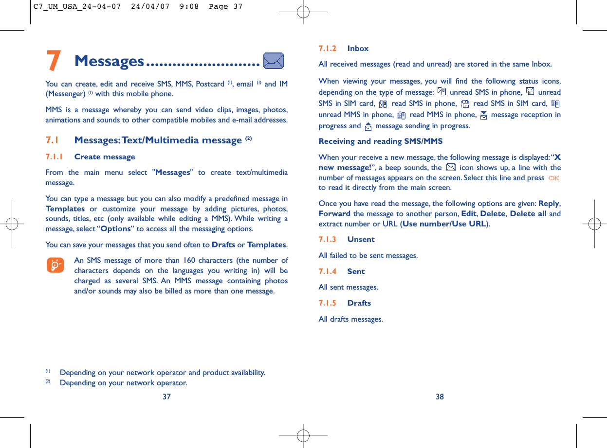 7.1.2 InboxAll received messages (read and unread) are stored in the same Inbox.When viewing your messages, you will find the following status icons,depending on the type of message: unread SMS in phone, unreadSMS in SIM card, read SMS in phone, read SMS in SIM card,unread MMS in phone, read MMS in phone, message reception inprogress and  message sending in progress.Receiving and reading SMS/MMSWhen your receive a new message, the following message is displayed:“Xnew message!”, a beep sounds, the  icon shows up, a line with thenumber of messages appears on the screen. Select this line and press to read it directly from the main screen.Once you have read the message, the following options are given: Reply,Forward the message to another person, Edit,Delete,Delete all andextract number or URL (Use number/Use URL).7.1.3 UnsentAll failed to be sent messages.7.1.4 SentAll sent messages.7.1.5 DraftsAll drafts messages.387Messages..........................You can create, edit and receive SMS, MMS, Postcard (1), email  (1) and IM(Messenger) (1) with this mobile phone.MMS is a message whereby you can send video clips, images, photos,animations and sounds to other compatible mobiles and e-mail addresses.7.1 Messages:Text/Multimedia message (2) 7.1.1 Create messageFrom the main menu select &quot;Messages&quot; to create text/multimediamessage.You can type a message but you can also modify a predefined message inTemplates or customize your message by adding pictures, photos,sounds, titles, etc (only available while editing a MMS). While writing amessage, select “Options” to access all the messaging options.You can save your messages that you send often to Drafts or Templates.An SMS message of more than 160 characters (the number ofcharacters depends on the languages you writing in) will becharged as several SMS. An MMS message containing photosand/or sounds may also be billed as more than one message.37(1) Depending on your network operator and product availability.(2) Depending on your network operator.C7_UM_USA_24-04-07  24/04/07  9:08  Page 37