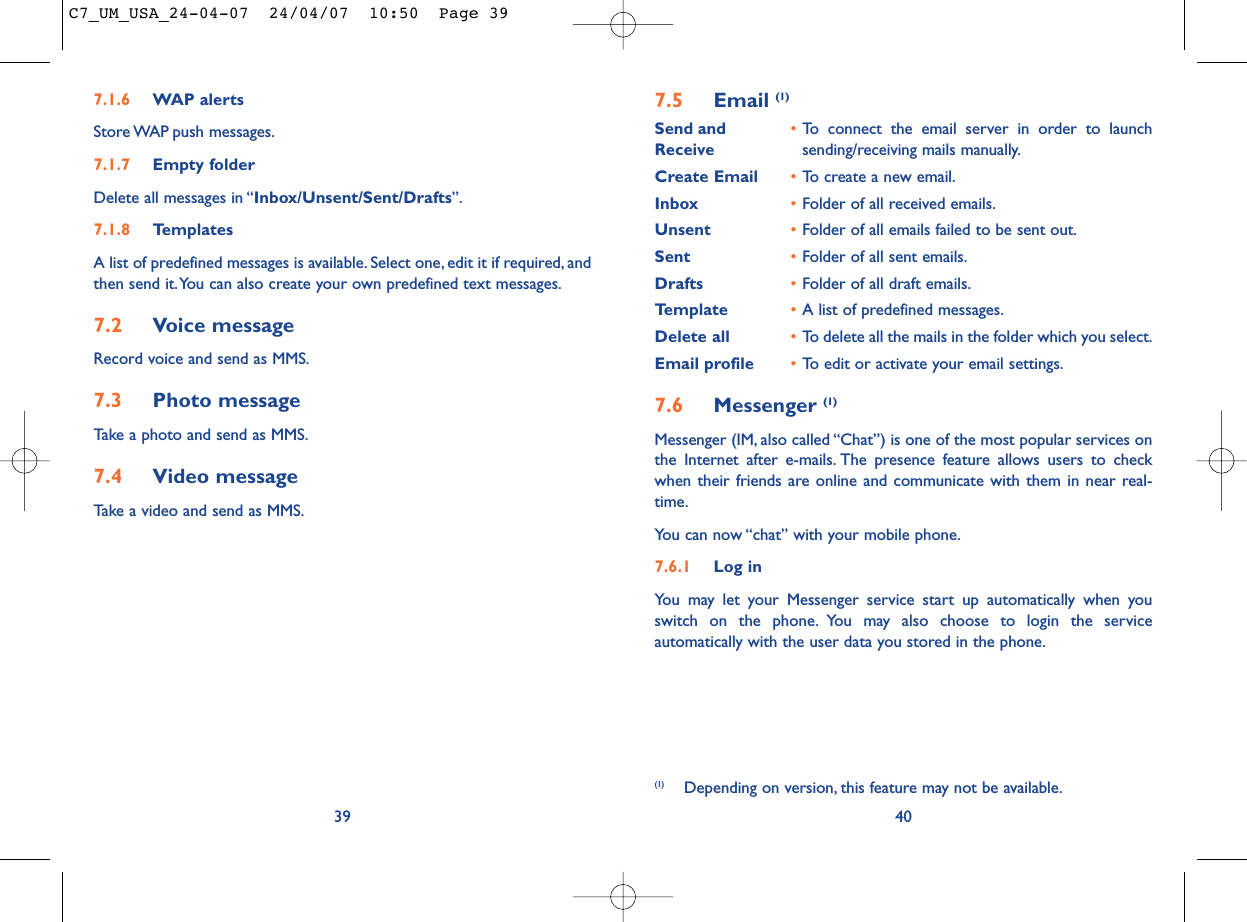 7.5 Email (1)Send and •To connect the email server in order to launch Receive sending/receiving mails manually.Create Email •To create a new email.Inbox •Folder of all received emails.Unsent •Folder of all emails failed to be sent out.Sent •Folder of all sent emails.Drafts •Folder of all draft emails.Template •A list of predefined messages.Delete all •To delete all the mails in the folder which you select.Email profile •To edit or activate your email settings.7.6 Messenger (1)Messenger (IM, also called “Chat”) is one of the most popular services onthe Internet after e-mails. The presence feature allows users to checkwhen their friends are online and communicate with them in near real-time.You can now “chat” with your mobile phone.7.6.1 Log inYou may let your Messenger service start up automatically when youswitch on the phone. You may also choose to login the serviceautomatically with the user data you stored in the phone.40(1) Depending on version, this feature may not be available.7.1.6 WAP alertsStore WAP push  messages.7.1.7 Empty folderDelete all messages in “Inbox/Unsent/Sent/Drafts”.7.1.8 TemplatesA list of predefined messages is available. Select one, edit it if required, andthen send it.You can also create your own predefined text messages.7.2 Voice messageRecord voice and send as MMS.7.3 Photo messageTake a photo and send as MMS.7.4 Video messageTake a video and send as MMS.39C7_UM_USA_24-04-07  24/04/07  10:50  Page 39