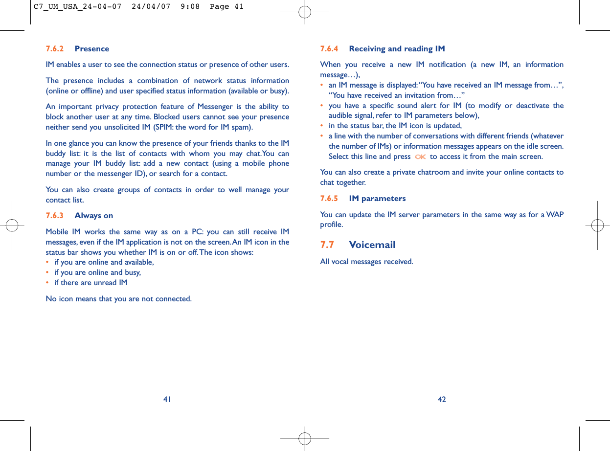7.6.4 Receiving and reading IMWhen you receive a new IM notification (a new IM, an informationmessage…),•an IM message is displayed:“You have received an IM message from…”,“You have received an invitation from…”•you have a specific sound alert for IM (to modify or deactivate theaudible signal, refer to IM parameters below),•in the status bar, the IM icon is updated,•a line with the number of conversations with different friends (whateverthe number of IMs) or information messages appears on the idle screen.Select this line and press  to access it from the main screen.You can also create a private chatroom and invite your online contacts tochat together.7.6.5 IM parametersYou can update the IM server parameters in the same way as for a WAPprofile.7.7 VoicemailAll vocal messages received.42417.6.2 PresenceIM enables a user to see the connection status or presence of other users.The presence includes a combination of network status information(online or offline) and user specified status information (available or busy).An important privacy protection feature of Messenger is the ability toblock another user at any time. Blocked users cannot see your presenceneither send you unsolicited IM (SPIM: the word for IM spam).In one glance you can know the presence of your friends thanks to the IMbuddy list: it is the list of contacts with whom you may chat.You canmanage your IM buddy list: add a new contact (using a mobile phonenumber or the messenger ID), or search for a contact.You can also create groups of contacts in order to well manage yourcontact list.7.6.3 Always onMobile IM works the same way as on a PC: you can still receive IMmessages, even if the IM application is not on the screen.An IM icon in thestatus bar shows you whether IM is on or off.The icon shows:•if you are online and available,•if you are online and busy,•if there are unread IMNo icon means that you are not connected.C7_UM_USA_24-04-07  24/04/07  9:08  Page 41