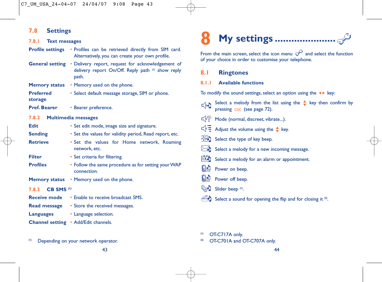 8My settings ......................From the main screen, select the icon menu  and select the functionof your choice in order to customise your telephone.8.1 Ringtones8.1.1 Available functionsTo modify the sound settings, select an option using the  key:Select a melody from the list using the  key then confirm bypressing  (see page 72).Mode (normal, discreet, vibrate...).Adjust the volume using the  key.Select the type of key beep.Select a melody for a new incoming message.Select a melody for an alarm or appointment.Power on beep.Power off beep.Slider beep (1).Select a sound for opening the flip and for closing it (2).44(1) OT-C717A only.(2) OT-C701A and OT-C707A only.437.8 Settings7.8.1 Text messagesProfile settings •Profiles can be retrieved directly from SIM card.Alternatively, you can create your own profile.General setting •Delivery report, request for acknowledgement ofdelivery report On/Off. Reply path (1) show replypath.Memory status •Memory used on the phone.Preferred •Select default message storage, SIM or phone.storagePref. Bearer •Bearer preference.7.8.2 Multimedia messagesEdit •Set edit mode, image size and signature.Sending •Set the values for validity period, Read report, etc.Retrieve •Set the values for Home network, Roamingnetwork, etc.Filter •Set criteria for filtering.Profiles •Follow the same procedure as for setting your WAPconnection.Memory status •Memory used on the phone.7.8.3 CB SMS (1)Receive mode •Enable to receive broadcast SMS.Read message •Store the received messages.Languages •Language selection.Channel setting •Add/Edit channels.(1) Depending on your network operator.C7_UM_USA_24-04-07  24/04/07  9:08  Page 43