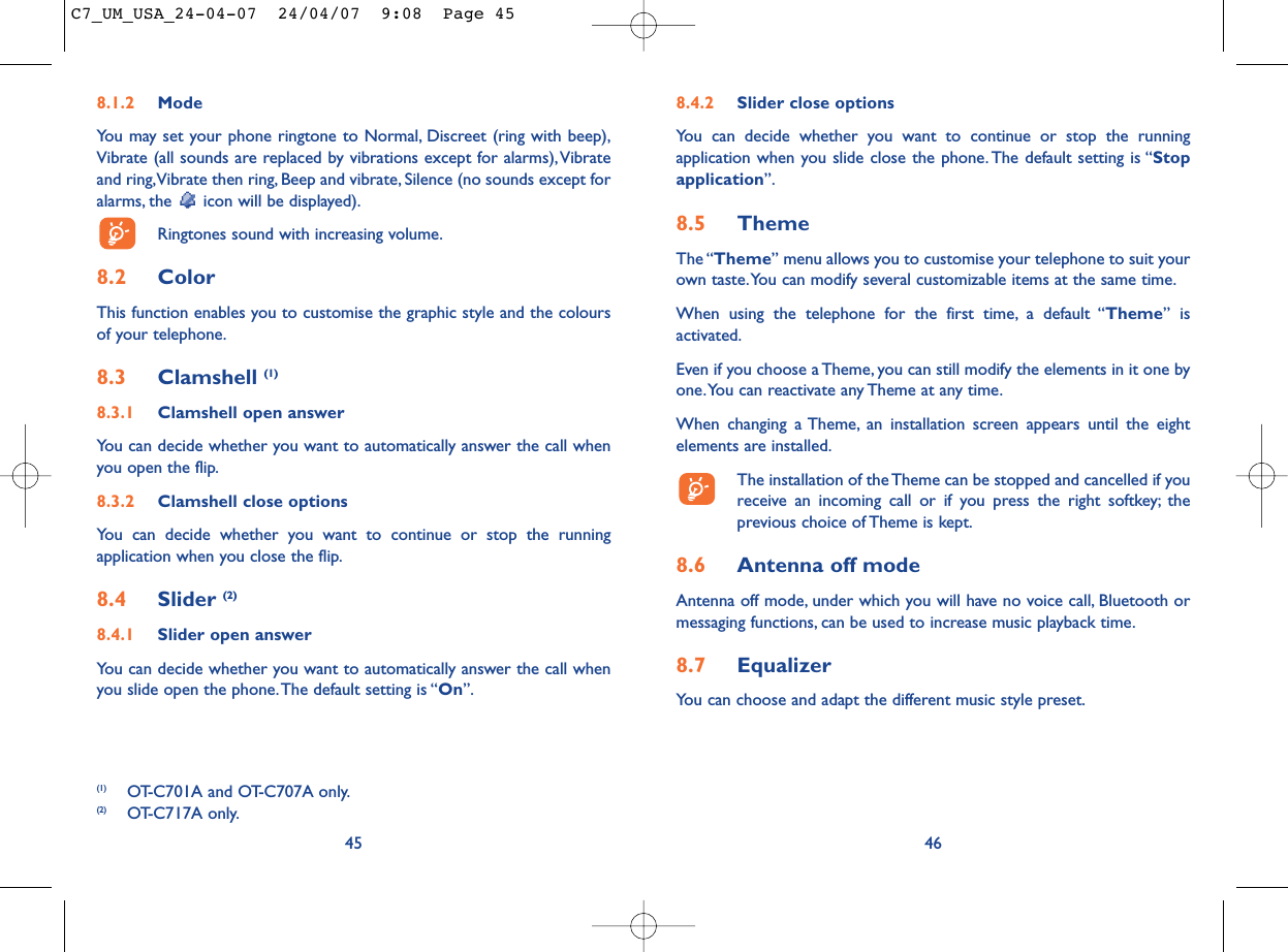 8.4.2 Slider close optionsYou can decide whether you want to continue or stop the runningapplication when you slide close the phone. The default setting is “Stopapplication”.8.5 ThemeThe “Theme” menu allows you to customise your telephone to suit yourown taste.You can modify several customizable items at the same time.When using the telephone for the first time, a default “Theme” isactivated.Even if you choose a Theme, you can still modify the elements in it one byone.You can reactivate any Theme at any time.When changing a Theme, an installation screen appears until the eightelements are installed.The installation of the Theme can be stopped and cancelled if youreceive an incoming call or if you press the right softkey; theprevious choice of Theme is kept.8.6 Antenna off modeAntenna off mode, under which you will have no voice call, Bluetooth ormessaging functions, can be used to increase music playback time.8.7 EqualizerYou can choose and adapt the different music style preset.468.1.2 ModeYou may set your phone ringtone to Normal, Discreet (ring with beep),Vibrate (all sounds are replaced by vibrations except for alarms),Vibrateand ring,Vibrate then ring, Beep and vibrate, Silence (no sounds except foralarms, the  icon will be displayed).Ringtones sound with increasing volume.8.2 ColorThis function enables you to customise the graphic style and the coloursof your telephone.8.3 Clamshell (1)8.3.1 Clamshell open answerYou can decide whether you want to automatically answer the call whenyou open the flip.8.3.2 Clamshell close optionsYou can decide whether you want to continue or stop the runningapplication when you close the flip.8.4 Slider (2)8.4.1 Slider open answerYou can decide whether you want to automatically answer the call whenyou slide open the phone.The default setting is “On”.45(1) OT-C701A and OT-C707A only.(2) OT-C717A only.C7_UM_USA_24-04-07  24/04/07  9:08  Page 45