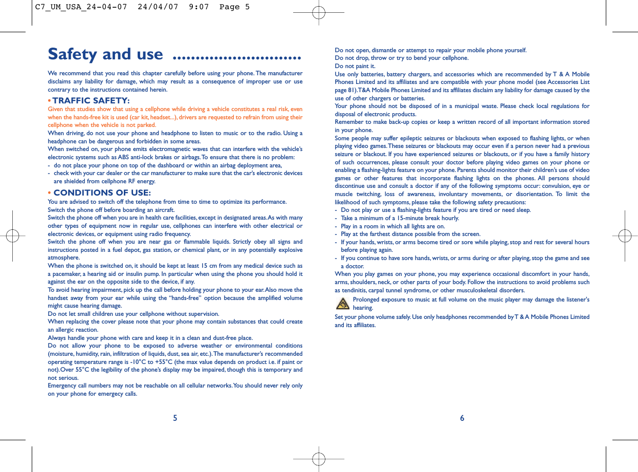 Do not open, dismantle or attempt to repair your mobile phone yourself.Do not drop, throw or try to bend your cellphone.Do not paint it.Use only batteries, battery chargers, and accessories which are recommended by T &amp; A MobilePhones Limited and its affiliates and are compatible with your phone model (see Accessories Listpage 81).T&amp;A Mobile Phones Limited and its affiliates disclaim any liability for damage caused by theuse of other chargers or batteries.Your phone should not be disposed of in a municipal waste. Please check local regulations fordisposal of electronic products.Remember to make back-up copies or keep a written record of all important information storedin your phone.Some people may suffer epileptic seizures or blackouts when exposed to flashing lights, or whenplaying video games.These seizures or blackouts may occur even if a person never had a previousseizure or blackout. If you have experienced seizures or blackouts, or if you have a family historyof such occurrences, please consult your doctor before playing video games on your phone orenabling a flashing-lights feature on your phone. Parents should monitor their children’s use of videogames or other features that incorporate flashing lights on the phones. All persons shoulddiscontinue use and consult a doctor if any of the following symptoms occur: convulsion, eye ormuscle twitching, loss of awareness, involuntary movements, or disorientation. To limit thelikelihood of such symptoms, please take the following safety precautions:- Do not play or use a flashing-lights feature if you are tired or need sleep.- Take a minimum of a 15-minute break hourly.- Play in a room in which all lights are on.- Play at the farthest distance possible from the screen.- If your hands, wrists, or arms become tired or sore while playing, stop and rest for several hoursbefore playing again.- If you continue to have sore hands, wrists, or arms during or after playing, stop the game and seea doctor.When you play games on your phone, you may experience occasional discomfort in your hands,arms, shoulders, neck, or other parts of your body. Follow the instructions to avoid problems suchas tendinitis, carpal tunnel syndrome, or other musculoskeletal disorders.Prolonged exposure to music at full volume on the music player may damage the listener&apos;shearing.Set your phone volume safely. Use only headphones recommended by T &amp; A Mobile Phones Limitedand its affiliates.Safety and use ............................We recommend that you read this chapter carefully before using your phone. The manufacturerdisclaims any liability for damage, which may result as a consequence of improper use or usecontrary to the instructions contained herein.•TRAFFIC SAFETY:Given that studies show that using a cellphone while driving a vehicle constitutes a real risk, evenwhen the hands-free kit is used (car kit, headset...), drivers are requested to refrain from using theircellphone when the vehicle is not parked.When driving, do not use your phone and headphone to listen to music or to the radio. Using aheadphone can be dangerous and forbidden in some areas.When switched on, your phone emits electromagnetic waves that can interfere with the vehicle’selectronic systems such as ABS anti-lock brakes or airbags.To ensure that there is no problem:- do not place your phone on top of the dashboard or within an airbag deployment area,- check with your car dealer or the car manufacturer to make sure that the car’s electronic devicesare shielded from cellphone RF energy.•CONDITIONS OF USE:You are advised to switch off the telephone from time to time to optimize its performance.Switch the phone off before boarding an aircraft.Switch the phone off when you are in health care facilities, except in designated areas.As with manyother types of equipment now in regular use, cellphones can interfere with other electrical orelectronic devices, or equipment using radio frequency.Switch the phone off when you are near gas or flammable liquids. Strictly obey all signs andinstructions posted in a fuel depot, gas station, or chemical plant, or in any potentially explosiveatmosphere.When the phone is switched on, it should be kept at least 15 cm from any medical device such asa pacemaker, a hearing aid or insulin pump. In particular when using the phone you should hold itagainst the ear on the opposite side to the device, if any.To avoid hearing impairment, pick up the call before holding your phone to your ear.Also move thehandset away from your ear while using the “hands-free” option because the amplified volumemight cause hearing damage.Do not let small children use your cellphone without supervision.When replacing the cover please note that your phone may contain substances that could createan allergic reaction.Always handle your phone with care and keep it in a clean and dust-free place.Do not allow your phone to be exposed to adverse weather or environmental conditions(moisture, humidity, rain, infiltration of liquids, dust, sea air, etc.).The manufacturer’s recommendedoperating temperature range is -10°C to +55°C (the max value depends on product i.e. if paint ornot).Over 55°C the legibility of the phone’s display may be impaired, though this is temporary andnot serious.Emergency call numbers may not be reachable on all cellular networks.You should never rely onlyon your phone for emergecy calls.65C7_UM_USA_24-04-07  24/04/07  9:07  Page 5