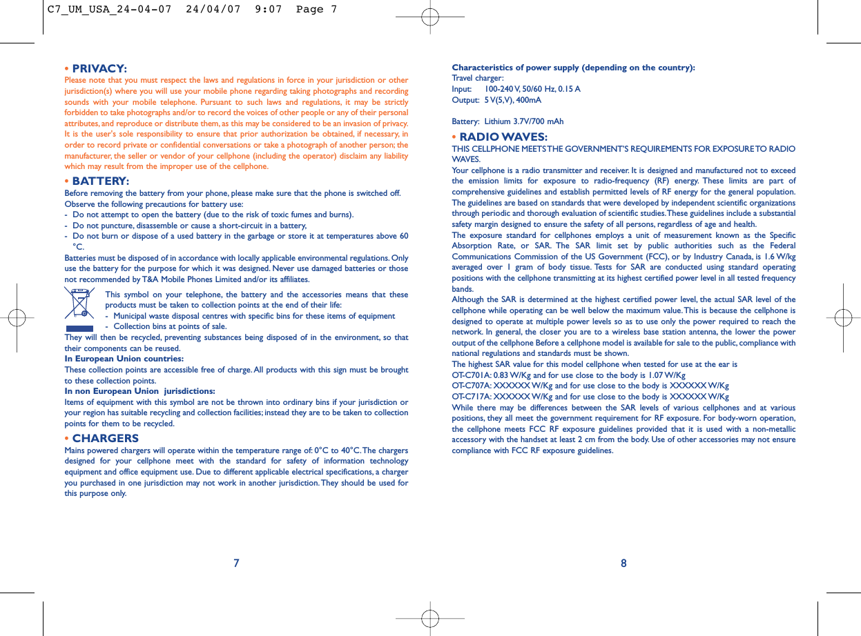 Characteristics of power supply (depending on the country):Travel charger:Input: 100-240 V, 50/60  Hz, 0.15 AOutput: 5 V(5,V), 400mA Battery: Lithium 3.7V/700 mAh•RADIO WAVES:THIS CELLPHONE MEETS THE GOVERNMENT’S REQUIREMENTS FOR EXPOSURE TO RADIOWAVES.Your cellphone is a radio transmitter and receiver. It is designed and manufactured not to exceedthe emission limits for exposure to radio-frequency (RF) energy. These limits are part ofcomprehensive guidelines and establish permitted levels of RF energy for the general population.The guidelines are based on standards that were developed by independent scientific organizationsthrough periodic and thorough evaluation of scientific studies.These guidelines include a substantialsafety margin designed to ensure the safety of all persons, regardless of age and health.The exposure standard for cellphones employs a unit of measurement known as the SpecificAbsorption Rate, or SAR. The SAR limit set by public authorities such as the FederalCommunications Commission of the US Government (FCC), or by Industry Canada, is 1.6 W/kgaveraged over 1 gram of body tissue. Tests for SAR are conducted using standard operatingpositions with the cellphone transmitting at its highest certified power level in all tested frequencybands.Although the SAR is determined at the highest certified power level, the actual SAR level of thecellphone while operating can be well below the maximum value.This is because the cellphone isdesigned to operate at multiple power levels so as to use only the power required to reach thenetwork. In general, the closer you are to a wireless base station antenna, the lower the poweroutput of the cellphone Before a cellphone model is available for sale to the public, compliance withnational regulations and standards must be shown.The highest SAR value for this model cellphone when tested for use at the ear is OT-C701A: 0.83 W/Kg and for use close to the body is 1.07 W/KgOT-C707A: XXXXXX W/Kg and for use close to the body is XXXXXX W/KgOT-C717A: XXXXXX W/Kg and for use close to the body is XXXXXX W/KgWhile there may be differences between the SAR levels of various cellphones and at variouspositions, they all meet the government requirement for RF exposure. For body-worn operation,the cellphone meets FCC RF exposure guidelines provided that it is used with a non-metallicaccessory with the handset at least 2 cm from the body. Use of other accessories may not ensurecompliance with FCC RF exposure guidelines.•PRIVACY:Please note that you must respect the laws and regulations in force in your jurisdiction or otherjurisdiction(s) where you will use your mobile phone regarding taking photographs and recordingsounds with your mobile telephone. Pursuant to such laws and regulations, it may be strictlyforbidden to take photographs and/or to record the voices of other people or any of their personalattributes, and reproduce or distribute them, as this may be considered to be an invasion of privacy.It is the user&apos;s sole responsibility to ensure that prior authorization be obtained, if necessary, inorder to record private or confidential conversations or take a photograph of another person; themanufacturer, the seller or vendor of your cellphone (including the operator) disclaim any liabilitywhich may result from the improper use of the cellphone.•BATTERY:Before removing the battery from your phone, please make sure that the phone is switched off.Observe the following precautions for battery use:- Do not attempt to open the battery (due to the risk of toxic fumes and burns).- Do not puncture, disassemble or cause a short-circuit in a battery,- Do not burn or dispose of a used battery in the garbage or store it at temperatures above 60°C.Batteries must be disposed of in accordance with locally applicable environmental regulations. Onlyuse the battery for the purpose for which it was designed. Never use damaged batteries or thosenot recommended by T&amp;A Mobile Phones Limited and/or its affiliates.This symbol on your telephone, the battery and the accessories means that theseproducts must be taken to collection points at the end of their life:- Municipal waste disposal centres with specific bins for these items of equipment- Collection bins at points of sale.They will then be recycled, preventing substances being disposed of in the environment, so thattheir components can be reused.In European Union countries:These collection points are accessible free of charge.All products with this sign must be broughtto these collection points.In non European Union  jurisdictions:Items of equipment with this symbol are not be thrown into ordinary bins if your jurisdiction oryour region has suitable recycling and collection facilities; instead they are to be taken to collectionpoints for them to be recycled.•CHARGERSMains powered chargers will operate within the temperature range of: 0°C to 40°C.The chargersdesigned for your cellphone meet with the standard for safety of information technologyequipment and office equipment use. Due to different applicable electrical specifications, a chargeryou purchased in one jurisdiction may not work in another jurisdiction.They should be used forthis purpose only.87C7_UM_USA_24-04-07  24/04/07  9:07  Page 7