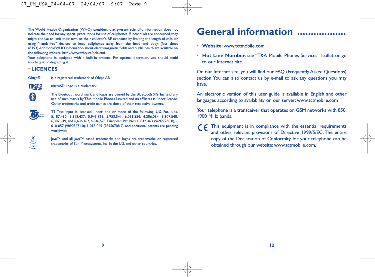 General information ..................•Website: www.tctmobile.com•Hot Line Number: see “T&amp;A Mobile Phones Services” leaflet or goto our Internet site.On our Internet site, you will find our FAQ (Frequently Asked Questions)section. You can also contact us by e-mail to ask any questions you mayhave.An electronic version of this user guide is available in English and otherlanguages according to availability on our server: www.tctmobile.comYour telephone is a transceiver that operates on GSM networks with 850,1900 MHz bands.This equipment is in compliance with the essential requirementsand other relevant provisions of Directive 1999/5/EC. The entirecopy of the Declaration of Conformity for your telephone can beobtained through our website: www.tctmobile.com.The World Health Organization (WHO) considers that present scientific information does notindicate the need for any special precautions for use of cellphones. If individuals are concerned, theymight choose to limit their own or their children&apos;s RF exposure by limiting the length of calls, orusing &quot;hands-free&quot; devices to keep cellphones away from the head and body. (fact sheetn°193).Additional WHO information about electromagnetic fields and public health are available onthe following website: http://www.who.int/peh-emf.Your telephone is equipped with a built-in antenna. For optimal operation, you should avoidtouching it or degrading it.•LICENCES Obigo®  is a registered trademark of Obigo AB.microSD Logo is a trademark.The Bluetooth word mark and logos are owned by the Bluetooth SIG, Inc. and anyuse of such marks by T&amp;A Mobile Phones Limited and its affiliates is under license.Other trademarks and trade names are those of their respective owners.T9 Text Input is licensed under one or more of the following: U.S. Pat. Nos.5,187,480, 5,818,437, 5,945,928, 5,953,541, 6,011,554, 6,286,064, 6,307,548,6,307,549, and 6,636,162, 6,646,573; European Pat. Nos. 0 842 463 (96927260.8), 1010 057 (98903671.0), 1 018 069 (98950708.2); and additional patents are pendingworldwide.Java™ and all Java™ based trademarks and logos are trademarks or registeredtrademarks of Sun Microsystems, Inc. in the U.S. and other countries.®109C7_UM_USA_24-04-07  24/04/07  9:07  Page 9