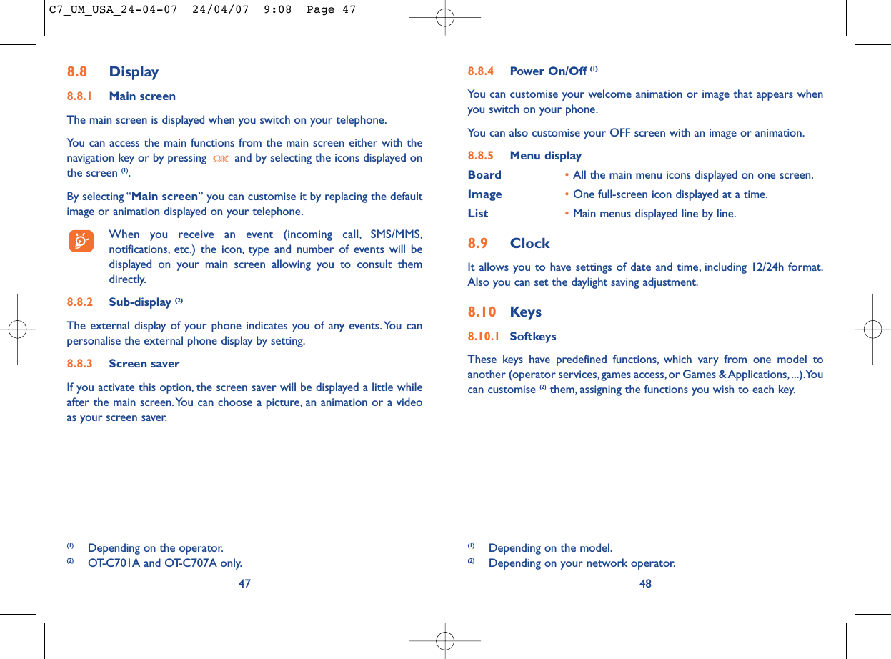 8.8.4 Power On/Off (1)You can customise your welcome animation or image that appears whenyou switch on your phone.You can also customise your OFF screen with an image or animation.8.8.5 Menu displayBoard •All the main menu icons displayed on one screen.Image •One full-screen icon displayed at a time.List •Main menus displayed line by line.8.9 ClockIt allows you to have settings of date and time, including 12/24h format.Also you can set the daylight saving adjustment.8.10 Keys8.10.1 SoftkeysThese keys have predefined functions, which vary from one model toanother (operator services, games access, or Games &amp; Applications, ...).Youcan customise (2) them, assigning the functions you wish to each key.48(1) Depending on the model.(2) Depending on your network operator.8.8 Display8.8.1 Main screenThe main screen is displayed when you switch on your telephone.You can access the main functions from the main screen either with thenavigation key or by pressing  and by selecting the icons displayed onthe screen (1).By selecting “Main screen” you can customise it by replacing the defaultimage or animation displayed on your telephone.When you receive an event (incoming call, SMS/MMS,notifications, etc.) the icon, type and number of events will bedisplayed on your main screen allowing you to consult themdirectly.8.8.2 Sub-display (2)The external display of your phone indicates you of any events.You canpersonalise the external phone display by setting.8.8.3 Screen saver If you activate this option, the screen saver will be displayed a little whileafter the main screen.You can choose a picture, an animation or a videoas your screen saver.47(1) Depending on the operator.(2) OT-C701A and OT-C707A only.C7_UM_USA_24-04-07  24/04/07  9:08  Page 47