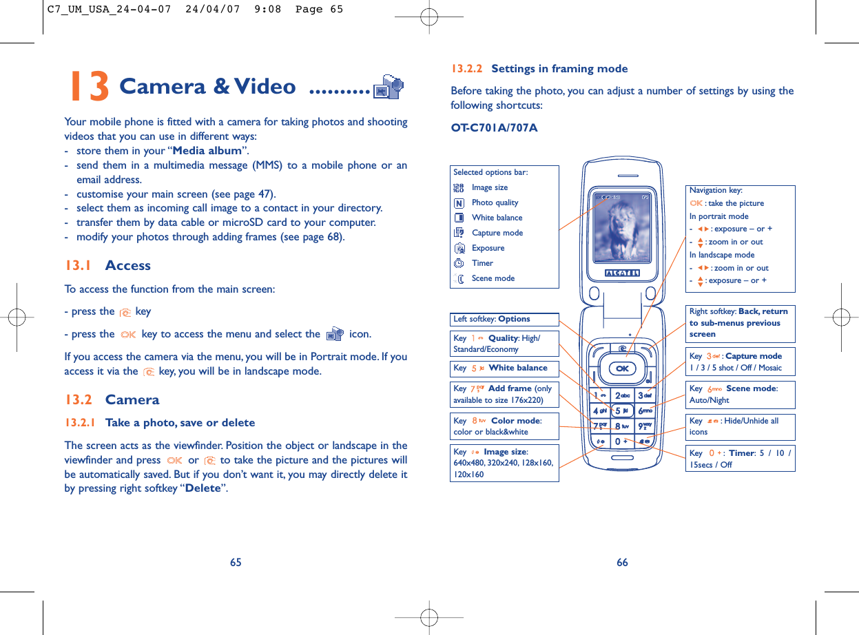 13.2.2 Settings in framing modeBefore taking the photo, you can adjust a number of settings by using thefollowing shortcuts:OT-C701A/707A66Navigation key:: take the pictureIn portrait mode- : exposure – or +- : zoom in or outIn landscape mode- : zoom in or out- : exposure – or +Key  Quality: High/Standard/EconomyKey  White balance Key : Capture mode1 / 3 / 5 shot / Off / MosaicKey : Hide/Unhide allicons Left softkey: OptionsKey  Scene mode:Auto/NightRight softkey: Back, returnto sub-menus previousscreenSelected options bar:Image sizePhoto qualityWhite balanceCapture modeExposureTimerScene modeKey  Color mode:color or black&amp;whiteKey  Image size:640x480, 320x240, 128x160,120x160Key : Timer: 5 / 10 /15secs / OffKey  Add frame (onlyavailable to size 176x220)13 Camera &amp; Video ..........Your mobile phone is fitted with a camera for taking photos and shootingvideos that you can use in different ways:- store them in your “Media album”.- send them in a multimedia message (MMS) to a mobile phone or anemail address.- customise your main screen (see page 47).- select them as incoming call image to a contact in your directory.- transfer them by data cable or microSD card to your computer.- modify your photos through adding frames (see page 68).13.1 AccessTo access the function from the main screen:- press the  key- press the  key to access the menu and select the  icon.If you access the camera via the menu, you will be in Portrait mode. If youaccess it via the  key, you will be in landscape mode.13.2 Camera13.2.1 Take a photo, save or deleteThe screen acts as the viewfinder. Position the object or landscape in theviewfinder and press  or  to take the picture and the pictures willbe automatically saved. But if you don’t want it, you may directly delete itby pressing right softkey “Delete”.65C7_UM_USA_24-04-07  24/04/07  9:08  Page 65