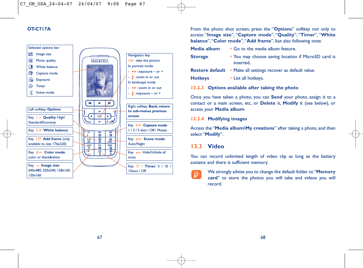 From the photo shot screen, press the “Options” softkey not only toaccess: “Image size”, “Capture mode”, “Quality”, “Timer”, “Whitebalance”,“Color mode”, “Add frame”, but also following ones:Media album •Go to the media album feature.Storage •You may choose saving location if MicroSD card isinserted.Restore default •Make all settings recover as default value.Hotkeys •List all hotkeys.13.2.3 Options available after taking the photoOnce you have taken a photo, you can Send your photo, assign it to acontact or a main screen, etc, or Delete it, Modify it (see below), oraccess your Media album.13.2.4 Modifying imagesAccess the “Media album\My creations” after taking a photo, and thenselect “Modify”.13.3 VideoYou can record unlimited length of video clip as long as the batterysustains and there is sufficient memory.We strongly advise you to change the default folder to “Memorycard” to store the photos you will take and videos you willrecord.6867OT-C717ANavigation key:: take the pictureIn portrait mode- : exposure – or +- : zoom in or outIn landscape mode- : zoom in or out- : exposure – or +Key  Quality: High/Standard/EconomyKey  White balance Key : Capture mode1 / 3 / 5 shot / Off / MosaicKey : Hide/Unhide allicons Left softkey: OptionsKey  Scene mode:Auto/NightRight softkey: Back, returnto sub-menus previousscreenSelected options bar:Image sizePhoto qualityWhite balanceCapture modeExposureTimerScene modeKey  Color mode:color or black&amp;whiteKey  Image size:640x480, 320x240, 128x160,120x160Key : Timer: 5 / 10 /15secs / OffKey  Add frame (onlyavailable to size 176x220)C7_UM_USA_24-04-07  24/04/07  9:08  Page 67