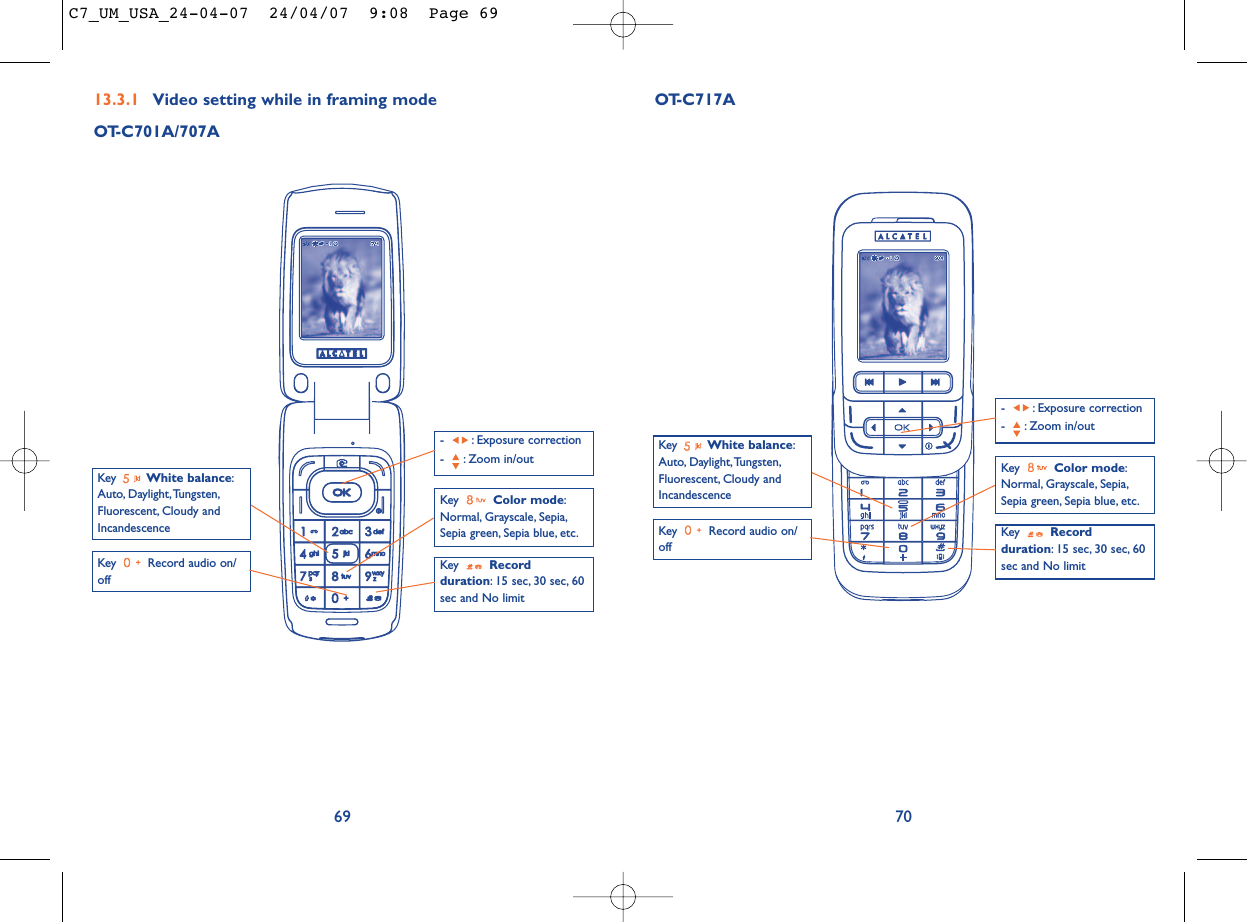7013.3.1 Video setting while in framing modeOT-C701A/707A69Key  Record audio on/offKey  Color mode:Normal, Grayscale, Sepia,Sepia green, Sepia blue, etc.Key  Recordduration: 15 sec, 30 sec, 60sec and No limit- : Exposure correction- : Zoom in/outKey  White balance:Auto, Daylight,Tungsten,Fluorescent, Cloudy andIncandescenceOT-C717AKey  Record audio on/offKey  Color mode:Normal, Grayscale, Sepia,Sepia green, Sepia blue, etc.Key  Recordduration: 15 sec, 30 sec, 60sec and No limit- : Exposure correction- : Zoom in/outKey  White balance:Auto, Daylight,Tungsten,Fluorescent, Cloudy andIncandescenceC7_UM_USA_24-04-07  24/04/07  9:08  Page 69