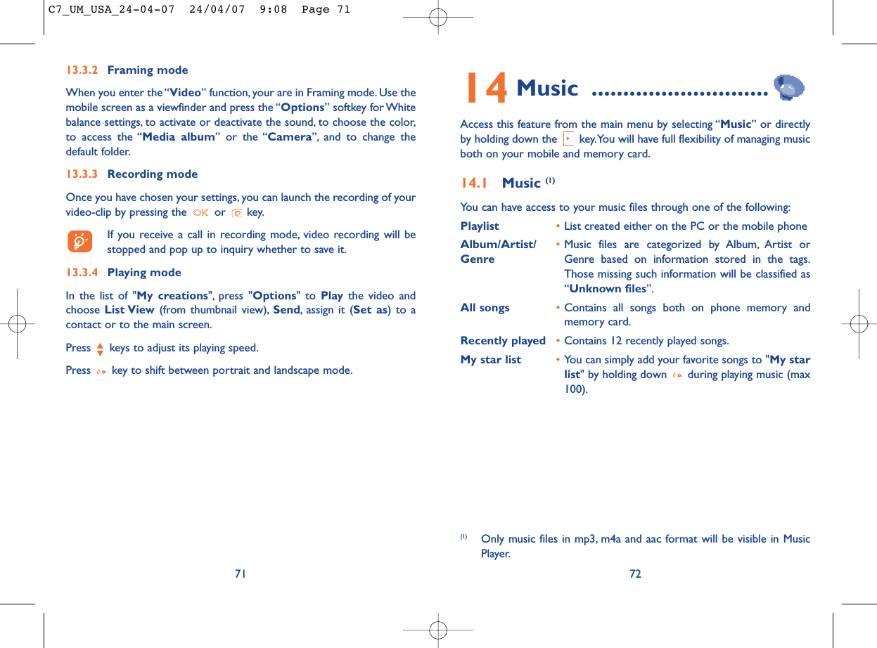 14 Music ............................Access this feature from the main menu by selecting “Music” or directlyby holding down the  key.You will have full flexibility of managing musicboth on your mobile and memory card.14.1 Music (1)You can have access to your music files through one of the following:Playlist •List created either on the PC or the mobile phoneAlbum/Artist/ •Music files are categorized by Album, Artist or Genre Genre based on information stored in the tags.Those missing such information will be classified as“Unknown files”.All songs •Contains all songs both on phone memory andmemory card.Recently played •Contains 12 recently played songs.My star list •You can simply add your favorite songs to &quot;My starlist&quot; by holding down  during playing music (max100).72(1) Only music files in mp3, m4a and aac format will be visible in MusicPlayer.7113.3.2 Framing modeWhen you enter the “Video” function, your are in Framing mode. Use themobile screen as a viewfinder and press the “Options” softkey for Whitebalance settings, to activate or deactivate the sound, to choose the color,to access the “Media album” or the “Camera”, and to change thedefault folder.13.3.3 Recording modeOnce you have chosen your settings, you can launch the recording of yourvideo-clip by pressing the  or  key.If you receive a call in recording mode, video recording will bestopped and pop up to inquiry whether to save it.13.3.4 Playing modeIn the list of &quot;My creations&quot;, press &quot;Options&quot; to Play the video andchoose List View (from thumbnail view), Send, assign it (Set as) to acontact or to the main screen.Press  keys to adjust its playing speed.Press  key to shift between portrait and landscape mode.C7_UM_USA_24-04-07  24/04/07  9:08  Page 71