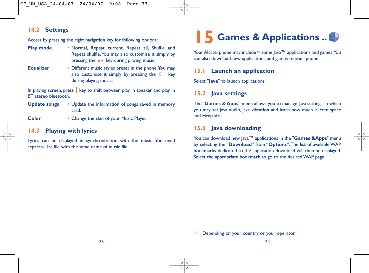 15 Games &amp; Applications ..Your Alcatel phone may include (1) some Java™ applications and games.Youcan also download new applications and games to your phone.15.1 Launch an applicationSelect &quot;Java&quot; to launch applications.15.2 Java settingsThe “Games &amp; Apps” menu allows you to manage Java settings, in whichyou may set Java audio, Java vibration and learn how much is Free spaceand Heap size.15.3 Java downloadingYou can download new Java™ applications in the &quot;Games &amp;Apps&quot; menuby selecting the “Download” from “Options”. The list of available WAPbookmarks dedicated to the application download will then be displayed.Select the appropriate bookmark to go to the desired WAP page.74(1) Depending on your country or your operator.14.2 SettingsAccess by pressing the right navigation key for following options:Play mode •Normal, Repeat current, Repeat all, Shuffle andRepeat shuffle. You may also customise it simply bypressing the  key during playing music.Equalizer •Different music styles preset in the phone.You mayalso customise it simply by pressing the  keyduring playing music.In playing screen, press  key to shift between play in speaker and play inBT stereo bluetooth.Update songs •Update the information of songs saved in memorycard.Color •Change the skin of your Music Player.14.3 Playing with lyricsLyrics can be displayed in synchronization with the music. You needseparate .Irc file with the same name of music file.73C7_UM_USA_24-04-07  24/04/07  9:08  Page 73