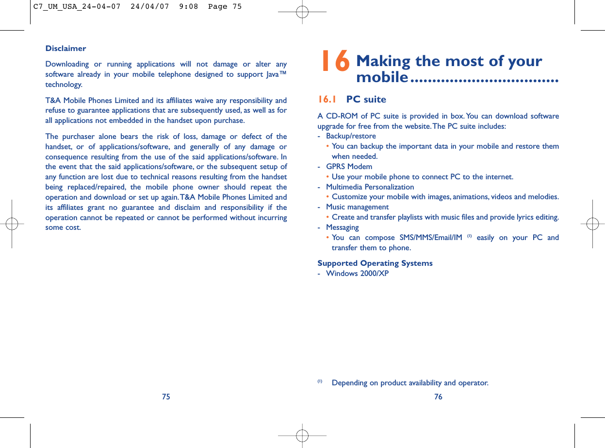 16 Making the most of your mobile..................................16.1 PC suiteA CD-ROM of PC suite is provided in box. You can download softwareupgrade for free from the website.The PC suite includes:- Backup/restore•You can backup the important data in your mobile and restore themwhen needed.- GPRS Modem•Use your mobile phone to connect PC to the internet.- Multimedia Personalization•Customize your mobile with images, animations, videos and melodies.- Music management•Create and transfer playlists with music files and provide lyrics editing.- Messaging•You can compose SMS/MMS/Email/IM (1) easily on your PC andtransfer them to phone.Supported Operating Systems- Windows 2000/XP76(1) Depending on product availability and operator.DisclaimerDownloading or running applications will not damage or alter anysoftware already in your mobile telephone designed to support Java™technology.T&amp;A Mobile Phones Limited and its affiliates waive any responsibility andrefuse to guarantee applications that are subsequently used, as well as forall applications not embedded in the handset upon purchase.The purchaser alone bears the risk of loss, damage or defect of thehandset, or of applications/software, and generally of any damage orconsequence resulting from the use of the said applications/software. Inthe event that the said applications/software, or the subsequent setup ofany function are lost due to technical reasons resulting from the handsetbeing replaced/repaired, the mobile phone owner should repeat theoperation and download or set up again.T&amp;A Mobile Phones Limited andits affiliates grant no guarantee and disclaim and responsibility if theoperation cannot be repeated or cannot be performed without incurringsome cost.75C7_UM_USA_24-04-07  24/04/07  9:08  Page 75