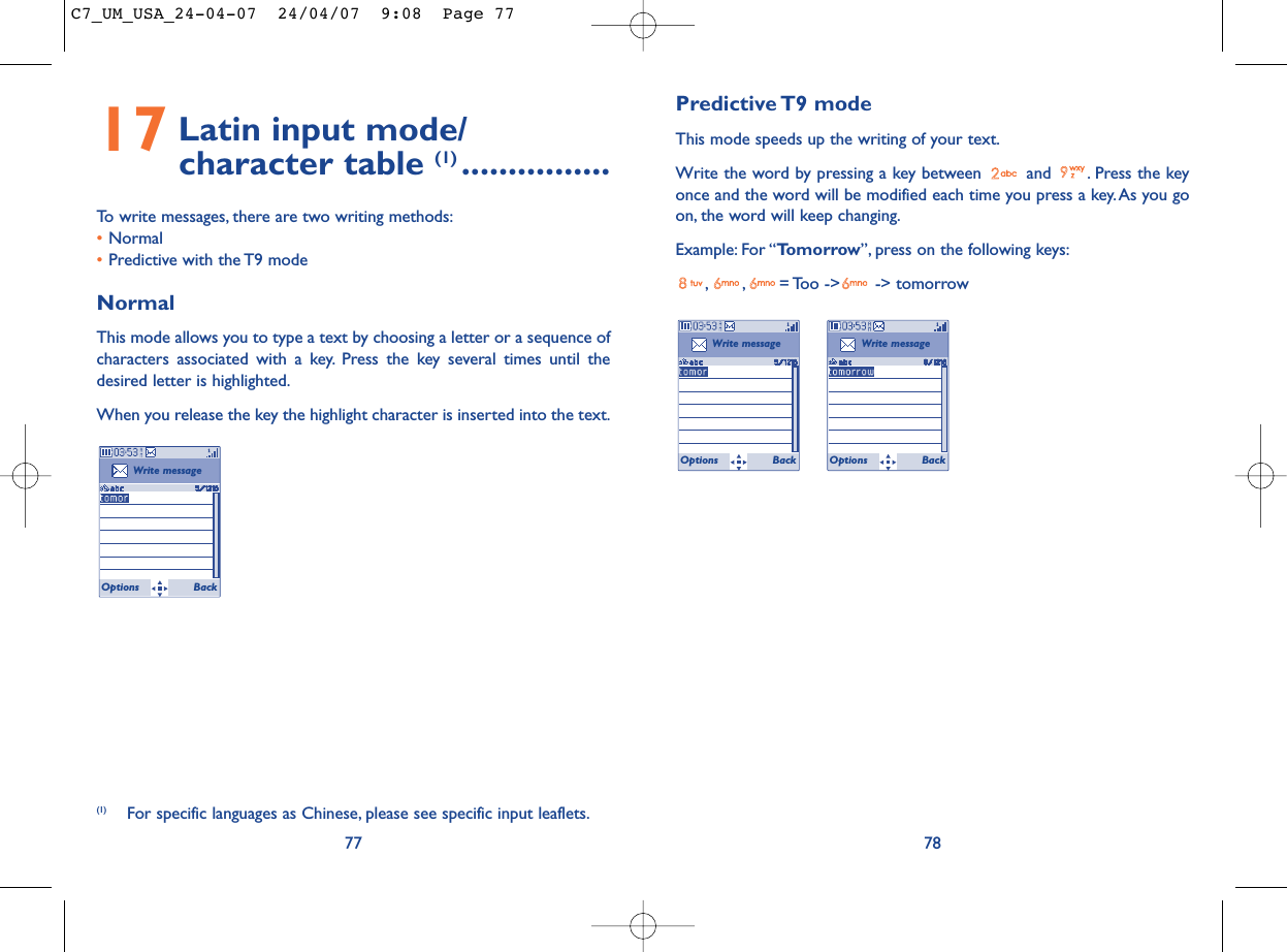 Predictive T9  modeThis mode speeds up the writing of your text.Write the word by pressing a key between  and  . Press the keyonce and the word will be modified each time you press a key. As you goon, the word will keep changing.Example: For “Tomorrow”, press on the following keys:, , = Too  -&gt;  -&gt; tomorrow78Write messageOptions BackWrite messageOptions Back17 Latin input mode/ character table (1) ................To write messages, there are two writing methods:•Normal •Predictive with the T9 modeNormalThis mode allows you to type a text by choosing a letter or a sequence ofcharacters associated with a key. Press the key several times until thedesired letter is highlighted.When you release the key the highlight character is inserted into the text.77Write messageOptions Back(1) For specific languages as Chinese, please see specific input leaflets.C7_UM_USA_24-04-07  24/04/07  9:08  Page 77