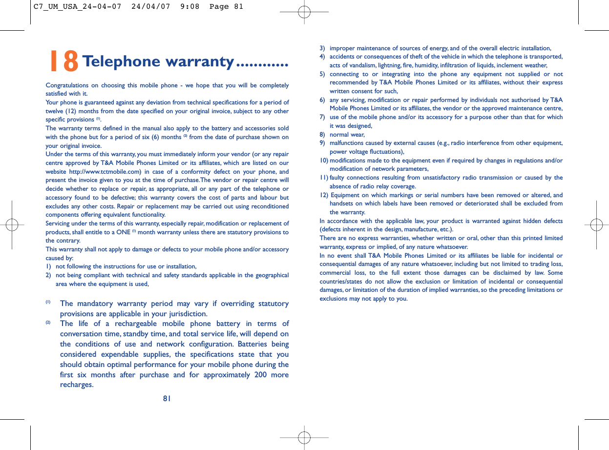 813) improper maintenance of sources of energy, and of the overall electric installation,4) accidents or consequences of theft of the vehicle in which the telephone is transported,acts of vandalism, lightning, fire, humidity, infiltration of liquids, inclement weather,5) connecting to or integrating into the phone any equipment not supplied or notrecommended by T&amp;A Mobile Phones Limited or its affiliates, without their expresswritten consent for such,6) any servicing, modification or repair performed by individuals not authorised by T&amp;AMobile Phones Limited or its affiliates, the vendor or the approved maintenance centre,7) use of the mobile phone and/or its accessory for a purpose other than that for whichit was designed,8) normal wear,9) malfunctions caused by external causes (e.g., radio interference from other equipment,power voltage fluctuations),10) modifications made to the equipment even if required by changes in regulations and/ormodification of network parameters,11) faulty connections resulting from unsatisfactory radio transmission or caused by theabsence of radio relay coverage.12) Equipment on which markings or serial numbers have been removed or altered, andhandsets on which labels have been removed or deteriorated shall be excluded fromthe warranty.In accordance with the applicable law, your product is warranted against hidden defects(defects inherent in the design, manufacture, etc.).There are no express warranties, whether written or oral, other than this printed limitedwarranty, express or implied, of any nature whatsoever.In no event shall T&amp;A Mobile Phones Limited or its affiliates be liable for incidental orconsequential damages of any nature whatsoever, including but not limited to trading loss,commercial loss, to the full extent those damages can be disclaimed by law. Somecountries/states do not allow the exclusion or limitation of incidental or consequentialdamages, or limitation of the duration of implied warranties, so the preceding limitations orexclusions may not apply to you.18Telephone warranty............Congratulations on choosing this mobile phone - we hope that you will be completelysatisfied with it.Your phone is guaranteed against any deviation from technical specifications for a period oftwelve (12) months from the date specified on your original invoice, subject to any otherspecific provisions (1).The warranty terms defined in the manual also apply to the battery and accessories soldwith the phone but for a period of six (6) months (2) from the date of purchase shown onyour original invoice.Under the terms of this warranty, you must immediately inform your vendor (or any repaircentre approved by T&amp;A Mobile Phones Limited or its affiliates, which are listed on ourwebsite http://www.tctmobile.com) in case of a conformity defect on your phone, andpresent the invoice given to you at the time of purchase.The vendor or repair centre willdecide whether to replace or repair, as appropriate, all or any part of the telephone oraccessory found to be defective; this warranty covers the cost of parts and labour butexcludes any other costs. Repair or replacement may be carried out using reconditionedcomponents offering equivalent functionality.Servicing under the terms of this warranty, especially repair, modification or replacement ofproducts, shall entitle to a ONE (1) month warranty unless there are statutory provisions tothe contrary.This warranty shall not apply to damage or defects to your mobile phone and/or accessorycaused by:1) not following the instructions for use or installation,2) not being compliant with technical and safety standards applicable in the geographicalarea where the equipment is used,(1) The mandatory warranty period may vary if overriding statutoryprovisions are applicable in your jurisdiction.(2) The life of a rechargeable mobile phone battery in terms ofconversation time, standby time, and total service life, will depend onthe conditions of use and network configuration. Batteries beingconsidered expendable supplies, the specifications state that youshould obtain optimal performance for your mobile phone during thefirst six months after purchase and for approximately 200 morerecharges.C7_UM_USA_24-04-07  24/04/07  9:08  Page 81