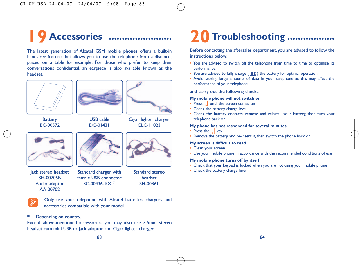 20Troubleshooting ..................Before contacting the aftersales department, you are advised to follow theinstructions below:•You are advised to switch off the telephone from time to time to optimise itsperformance.•You are advised to fully charge ( ) the battery for optimal operation.•Avoid storing large amounts of data in your telephone as this may affect theperformance of your telephone.and carry out the following checks:My mobile phone will not switch on•Press  until the screen comes on•Check the battery charge level•Check the battery contacts, remove and reinstall your battery, then turn yourtelephone back onMy phone has not responded for several minutes•Press the  key•Remove the battery and re-insert it, then switch the phone back on My screen is difficult to read•Clean your screen•Use your mobile phone in accordance with the recommended conditions of useMy mobile phone turns off by itself•Check that your keypad is locked when you are not using your mobile phone•Check the battery charge level8419Accessories ........................The latest generation of Alcatel GSM mobile phones offers a built-inhandsfree feature that allows you to use the telephone from a distance,placed on a table for example. For those who prefer to keep theirconversations confidential, an earpiece is also available known as theheadset.83BatteryBC-00572Cigar lighter chargerCLC-11023Jack stereo headsetSH-00705B Audio adaptor AA-00702Standard stereoheadsetSH-00361(1) Depending on country.Except above-mentioned accessories, you may also use 3.5mm stereoheadset cum mini USB to jack adaptor and Cigar lighter charger.Only use your telephone with Alcatel batteries, chargers andaccessories compatible with your model.USB cableDC-01431Standard charger with female USB connectorSC-00436-XX (1)C7_UM_USA_24-04-07  24/04/07  9:08  Page 83