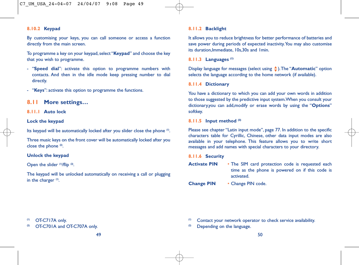 8.11.2 BacklightIt allows you to reduce brightness for better performance of batteries andsave power during periods of expected inactivity.You may also customiseits duration,Immediate, 10s,30s and 1min.8.11.3 Languages (1)Display language for messages (select using  ).The “Automatic” optionselects the language according to the home network (if available).8.11.4 DictionaryYou have a dictionary to which you can add your own words in additionto those suggested by the predictive input system.When you consult yourdictionary,you can add,modify or erase words by using the “Options”softkey.8.11.5 Input method (2)Please see chapter “Latin input mode”, page 77. In addition to the specificcharacters table for Cyrillic, Chinese, other data input modes are alsoavailable in your telephone. This feature allows you to write shortmessages and add names with special characters to your directory.8.11.6 SecurityActivate PIN •The SIM card protection code is requested eachtime as the phone is powered on if this code isactivated.Change PIN •Change PIN code.50(1) Contact your network operator to check service availability.(2) Depending on the language.8.10.2 KeypadBy customising your keys, you can call someone or access a functiondirectly from the main screen.To programme a key on your keypad, select “Keypad” and choose the keythat you wish to programme.-“Speed dial”: activate this option to programme numbers withcontacts. And then in the idle mode keep pressing number to dialdirectly.-“Keys”: activate this option to programme the functions.8.11 More settings…8.11.1 Auto lockLock the keypadIts keypad will be automatically locked after you slider close the phone (1).Three music keys on the front cover will be automatically locked after youclose the phone (2).Unlock the keypadOpen the slider (1)/flip (2).The keypad will be unlocked automatically on receiving a call or pluggingin the charger (1).49(1) OT-C717A only.(2) OT-C701A and OT-C707A only.C7_UM_USA_24-04-07  24/04/07  9:08  Page 49