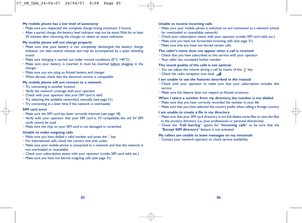 Unable to receive incoming calls•Make sure your mobile phone is switched on and connected to a network (checkfor overloaded or unavailable network)•Check your subscription status with your operator (credit, SIM card valid, etc.)•Make sure you have not forwarded incoming calls (see page 31)•Make sure that you have not barred certain callsThe caller’s name does not appear when a call is received•Check that you have subscribed to this service with your operator•Your caller has concealed his/her numberThe sound quality of the calls is not optimal•You can adjust the volume during a call by means of the  key•Check the radio reception icon level I am unable to use the features described in the manual•Check with your operator to make sure that your subscription includes thisservice•Make sure this feature does not require an Alcatel accessoryWhen I select a number from my directory, the number is not dialled•Make sure that you have correctly recorded the number in your file•Make sure that you have selected the country prefix when calling a foreign countryI am unable to create a file in my directory•Make sure that your SIM card directory is not full; delete some files or save the filesin the product directory (i.e. your professional or personal directories)•Check the “Call barring” option for “Incoming calls” to be sure that the“Except SIM directory” feature is not activatedMy callers are unable to leave messages on my voicemail•Contact your network operator to check service availability86My mobile phone has a low level of autonomy•Make sure you respected the complete charge timing (minimum 3 hours)•After a partial charge, the battery level indicator may not be exact.Wait for at least20 minutes after removing the charger to obtain an exact indicationMy mobile phone will not charge properly•Make sure that your battery is not completely discharged; the battery chargeindicator can take several minutes and may be accompanied by a quiet whistlingsound•Make sure charging is carried out under normal conditions (0°C +40°C)•Make sure your battery is inserted. It must be inserted beforeplugging in thecharger•Make sure you are using an Alcatel battery and charger•When abroad, check that the electrical current is compatibleMy mobile phone will not connect to a network•Try connecting in another location•Verify the network coverage with your operator•Check with your operator that your SIM card is valid•Try selecting the available network(s) manually (see page 51)•Try connecting at a later time if the network is overloadedSIM card error•Make sure the SIM card has been correctly inserted (see page 18)•Verify with your operator that your SIM card is 3V compatible; the old 5V SIMcards cannot be used•Make sure the chip on your SIM card is not damaged or scratchedUnable to make outgoing calls•Make sure you have dialled a valid number and press the  key•For international calls, check the country and area codes•Make sure your mobile phone is connected to a network, and that the network isnot overloaded or unavailable•Check your subscription status with your operator (credit, SIM card valid, etc.)•Make sure you have not barred outgoing calls (see page 31)85C7_UM_USA_24-04-07  24/04/07  9:08  Page 85