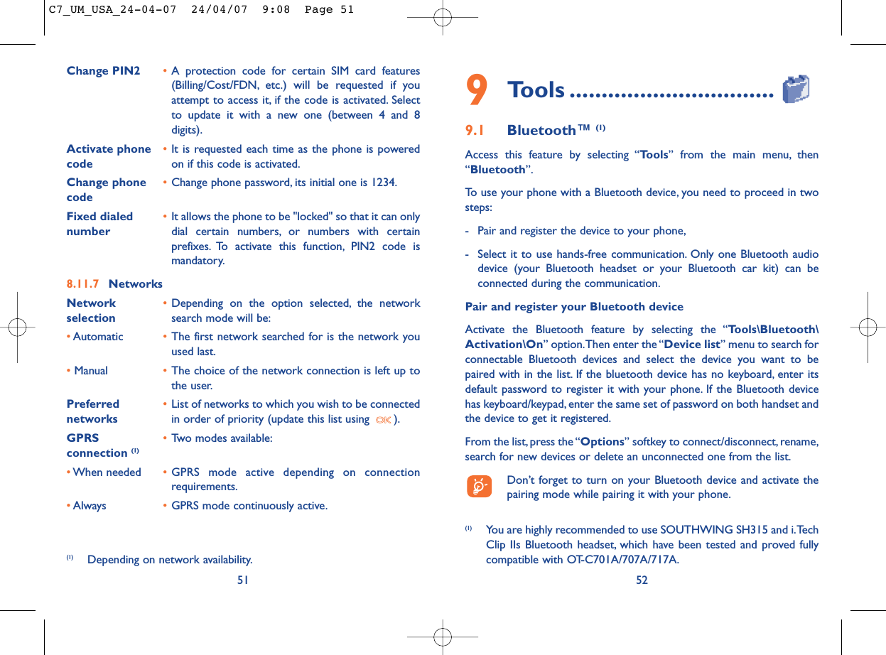 529Tools ................................9.1 Bluetooth™ (1)Access this feature by selecting “Tools” from the main menu, then“Bluetooth”.To use your phone with a Bluetooth device, you need to proceed in twosteps:- Pair and register the device to your phone,- Select it to use hands-free communication. Only one Bluetooth audiodevice (your Bluetooth headset or your Bluetooth car kit) can beconnected during the communication.Pair and register your Bluetooth deviceActivate the Bluetooth feature by selecting the “Tools\Bluetooth\Activation\On” option.Then enter the “Device list” menu to search forconnectable Bluetooth devices and select the device you want to bepaired with in the list. If the bluetooth device has no keyboard, enter itsdefault password to register it with your phone. If the Bluetooth devicehas keyboard/keypad, enter the same set of password on both handset andthe device to get it registered.From the list,press the “Options” softkey to connect/disconnect,rename,search for new devices or delete an unconnected one from the list.Don’t forget to turn on your Bluetooth device and activate thepairing mode while pairing it with your phone.(1) You are highly recommended to use SOUTHWING SH315 and i.TechClip IIs Bluetooth headset, which have been tested and proved fullycompatible with OT-C701A/707A/717A.Change PIN2 •A protection code for certain SIM card features(Billing/Cost/FDN, etc.) will be requested if youattempt to access it, if the code is activated. Selectto update it with a new one (between 4 and 8digits).Activate phone  •It is requested each time as the phone is powered code on if this code is activated.Change phone •Change phone password, its initial one is 1234.codeFixed dialed  •It allows the phone to be &quot;locked&quot; so that it can only number dial certain numbers, or numbers with certainprefixes. To activate this function, PIN2 code ismandatory.8.11.7 NetworksNetwork  •Depending on the option selected, the network selection search mode will be:•Automatic •The first network searched for is the network youused last.•Manual •The choice of the network connection is left up tothe user.Preferred  •List of networks to which you wish to be connected networks in order of priority (update this list using  ).GPRS  •Two modes available:connection (1)•When needed •GPRS mode active depending on connectionrequirements.•Always •GPRS mode continuously active.51(1) Depending on network availability.C7_UM_USA_24-04-07  24/04/07  9:08  Page 51