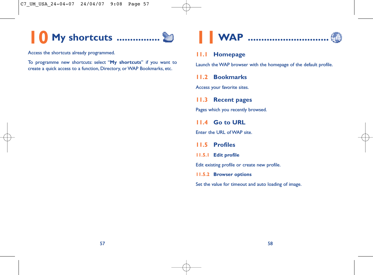 11WAP ..............................11.1 HomepageLaunch the WAP browser with the homepage of the default profile.11.2 BookmarksAccess your favorite sites.11.3 Recent pagesPages which you recently browsed.11.4 Go to URLEnter the URL of WAP site.11.5 Profiles11.5.1 Edit profileEdit existing profile or create new profile.11.5.2 Browser optionsSet the value for timeout and auto loading of image.5810 My shortcuts ................Access the shortcuts already programmed.To programme new shortcuts: select “My shortcuts” if you want tocreate a quick access to a function, Directory, or WAP Bookmarks, etc.57C7_UM_USA_24-04-07  24/04/07  9:08  Page 57