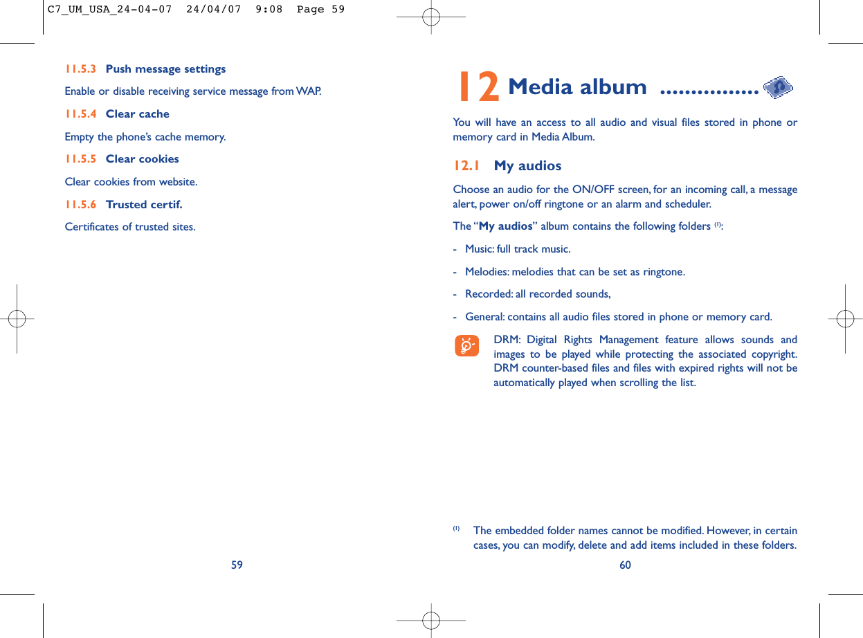 12 Media album ................You will have an access to all audio and visual files stored in phone ormemory card in Media Album.12.1 My audiosChoose an audio for the ON/OFF screen, for an incoming call, a messagealert, power on/off ringtone or an alarm and scheduler.The “My audios” album contains the following folders (1):- Music: full track music.- Melodies: melodies that can be set as ringtone.- Recorded: all recorded sounds,- General: contains all audio files stored in phone or memory card.DRM: Digital Rights Management feature allows sounds andimages to be played while protecting the associated copyright.DRM counter-based files and files with expired rights will not beautomatically played when scrolling the list.60(1) The embedded folder names cannot be modified. However, in certaincases, you can modify, delete and add items included in these folders.11.5.3 Push message settingsEnable or disable receiving service message from WAP.11.5.4 Clear cacheEmpty the phone’s cache memory.11.5.5 Clear cookiesClear cookies from website.11.5.6 Trusted certif.Certificates of trusted sites.59C7_UM_USA_24-04-07  24/04/07  9:08  Page 59