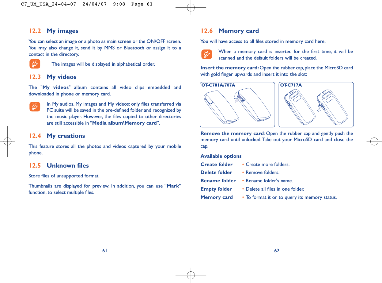 12.6 Memory cardYou will have access to all files stored in memory card here.When a memory card is inserted for the first time, it will bescanned and the default folders will be created.Insert the memory card: Open the rubber cap, place the MicroSD cardwith gold finger upwards and insert it into the slot:62Remove the memory card: Open the rubber cap and gently push thememory card until unlocked. Take out your MicroSD card and close thecap.Available optionsCreate folder •Create more folders.Delete folder •Remove folders.Rename folder •Rename folder&apos;s name.Empty folder •Delete all files in one folder.Memory card  •To format it or to query its memory status.OT-C701A/707A OT-C717A12.2 My imagesYou can select an image or a photo as main screen or the ON/OFF screen.You may also change it, send it by MMS or Bluetooth or assign it to acontact in the directory.The images will be displayed in alphabetical order.12.3 My videosThe &quot;My videos&quot; album contains all video clips embedded anddownloaded in phone or memory card.In My audios, My images and My videos: only files transferred viaPC suite will be saved in the pre-defined folder and recognized bythe music player. However, the files copied to other directoriesare still accessible in “Media album\Memory card”.12.4 My creationsThis feature stores all the photos and videos captured by your mobilephone.12.5 Unknown filesStore files of unsupported format.Thumbnails are displayed for preview. In addition, you can use “Mark”function, to select multiple files.61C7_UM_USA_24-04-07  24/04/07  9:08  Page 61