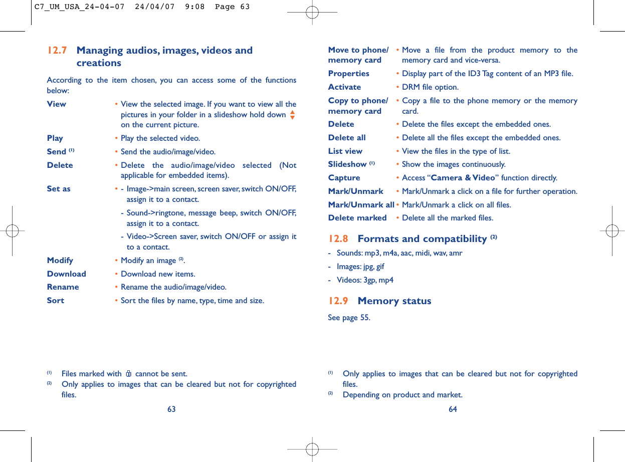 Move to phone/ •Move a file from the product memory to the memory card memory card and vice-versa.Properties •Display part of the ID3 Tag content of an MP3 file.Activate •DRM file option.Copy to phone/ •Copy a file to the phone memory or the memory memory card card.Delete •Delete the files except the embedded ones.Delete all •Delete all the files except the embedded ones.List view •View the files in the type of list.Slideshow (1) •Show the images continuously.Capture •Access “Camera &amp; Video” function directly.Mark/Unmark •Mark/Unmark a click on a file for further operation.Mark/Unmark all •Mark/Unmark a click on all files.Delete marked •Delete all the marked files.12.8 Formats and compatibility (2)- Sounds: mp3, m4a, aac, midi, wav, amr- Images: jpg, gif- Videos: 3gp, mp412.9 Memory statusSee page 55.64(1) Only applies to images that can be cleared but not for copyrightedfiles.(2) Depending on product and market.12.7 Managing audios, images, videos and creationsAccording to the item chosen, you can access some of the functionsbelow:View •View the selected image. If you want to view all thepictures in your folder in a slideshow hold down on the current picture.Play •Play the selected video.Send (1) •Send the audio/image/video.Delete •Delete the audio/image/video selected (Notapplicable for embedded items).Set as •- Image-&gt;main screen, screen saver, switch ON/OFF,assign it to a contact.- Sound-&gt;ringtone, message beep, switch ON/OFF,assign it to a contact.- Video-&gt;Screen saver, switch ON/OFF or assign itto a contact.Modify •Modify an image (2).Download •Download new items.Rename •Rename the audio/image/video.Sort  •Sort the files by name, type, time and size.63(1) Files marked with  cannot be sent.(2) Only applies to images that can be cleared but not for copyrightedfiles.C7_UM_USA_24-04-07  24/04/07  9:08  Page 63