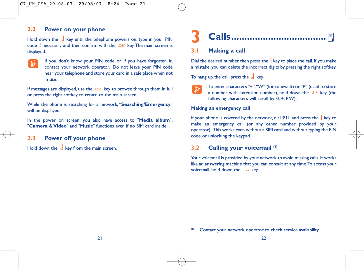 3Calls....................................3.1 Making a callDial the desired number then press the  key to place the call. If you makea mistake, you can delete the incorrect digits by pressing the right softkey.To hang up the call, press the  key.To enter characters “+”,“W” (for tonewait) or “P” (used to storea number with extension number), hold down the  key (thefollowing characters will scroll by: 0, +, P,W).Making an emergency callIf your phone is covered by the network, dial 911 and press the  key tomake an emergency call (or any other number provided by youroperator). This works even without a SIM card and without typing the PINcode or unlocking the keypad.3.2 Calling your voicemail (1)Your voicemail is provided by your network to avoid missing calls. It workslike an answering machine that you can consult at any time.To access yourvoicemail, hold down the  key.22(1) Contact your network operator to check service availability.2.2 Power on your phoneHold down the  key until the telephone powers on, type in your PINcode if necessary and then confirm with the  key. The main screen isdisplayed.If you don’t know your PIN code or if you have forgotten it,contact your network operator. Do not leave your PIN codenear your telephone and store your card in a safe place when notin use.If messages are displayed, use the  key to browse through them in fullor press the right softkey to return to the main screen.While the phone is searching for a network, “Searching/Emergency”will be displayed.In the power on screen, you also have access to &quot;Media album&quot;,&quot;Camera &amp; Video&quot; and &quot;Music&quot; functions even if no SIM card inside.2.3 Power off your phoneHold down the  key from the main screen.21C7_UM_USA_29-08-07  29/08/07  8:24  Page 21