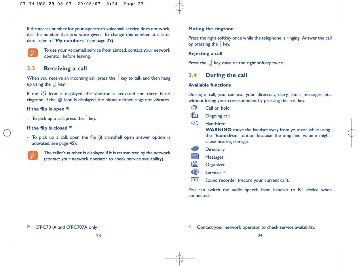 Muting the ringtonePress the right softkey once while the telephone is ringing. Answer the callby pressing the  key.Rejecting a callPress the  key once or the right softkey twice.3.4 During the callAvailable functionsDuring a call, you can use your directory, diary, short messages, etc.without losing your correspondent by pressing the  key.Call on holdOngoing callHandsfreeWARNING: move the handset away from your ear while usingthe “handsfree” option because the amplified volume mightcause hearing damage.DirectoryMessages OrganizerServices (1)Sound recorder (record your current call).You can switch the audio speech from handset to BT device whenconnected.24(1) Contact your network operator to check service availability.If the access number for your operator’s voicemail service does not work,dial the number that you were given. To change this number at a laterdate, refer to “My numbers” (see page 29).To use your voicemail service from abroad, contact your networkoperator before leaving.3.3 Receiving a callWhen you receive an incoming call, press the  key to talk and then hangup using the  key.If the  icon is displayed, the vibrator is activated and there is noringtone. If the  icon is displayed, the phone neither rings nor vibrates.If the flip is open (1)- To pick up a call, press the  key.If the flip is closed (1)- To pick up a call, open the flip (if clamshell open answer option isactivated, see page 45).The caller’s number is displayed if it is transmitted by the network(contact your network operator to check service availability).23(1) OT-C701A and OT-C707A only.C7_UM_USA_29-08-07  29/08/07  8:24  Page 23