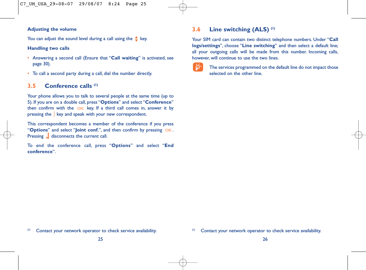 3.6 Line switching (ALS) (1)Your SIM card can contain two distinct telephone numbers. Under “Calllogs/settings”, choose “Line switching” and then select a default line;all your outgoing calls will be made from this number. Incoming calls,however, will continue to use the two lines.The services programmed on the default line do not impact thoseselected on the other line.26(1) Contact your network operator to check service availability.Adjusting the volumeYou can adjust the sound level during a call using the  key.Handling two calls•Answering a second call (Ensure that “Call waiting” is activated, seepage 30).•To call a second party during a call, dial the number directly.3.5 Conference calls (1)Your phone allows you to talk to several people at the same time (up to5). If you are on a double call, press “Options” and select “Conference”then confirm with the  key. If a third call comes in, answer it bypressing the  key and speak with your new correspondent.This correspondent becomes a member of the conference if you press“Options” and select “Joint conf.”, and then confirm by pressing  .Pressing  disconnects the current call.To end the conference call, press “Options” and select “Endconference”.25(1) Contact your network operator to check service availability.C7_UM_USA_29-08-07  29/08/07  8:24  Page 25