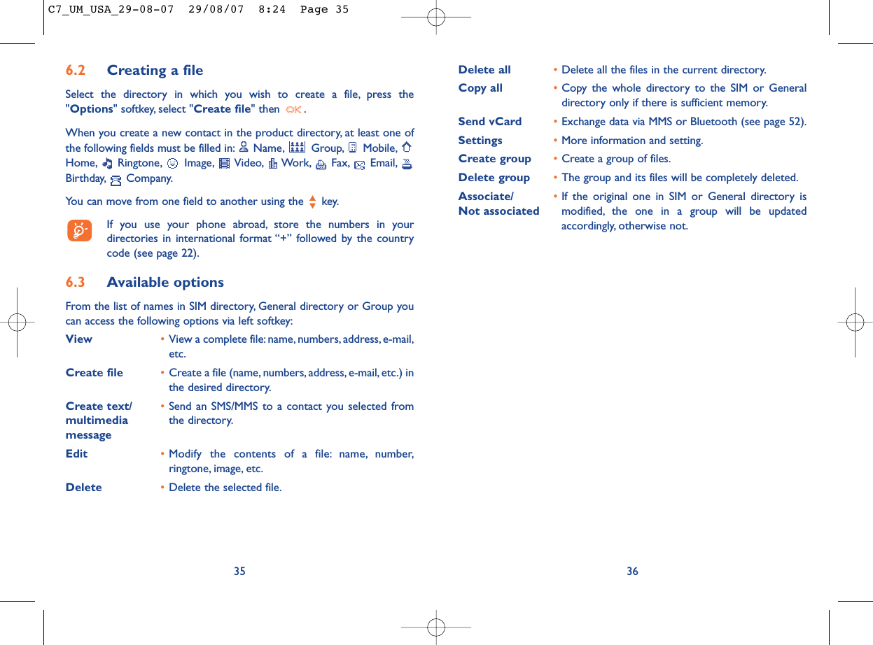 Delete all •Delete all the files in the current directory.Copy all •Copy the whole directory to the SIM or Generaldirectory only if there is sufficient memory.Send vCard •Exchange data via MMS or Bluetooth (see page 52).Settings •More information and setting.Create group •Create a group of files.Delete group •The group and its files will be completely deleted.Associate/ •If the original one in SIM or General directory is Not associated modified, the one in a group will be updatedaccordingly, otherwise not.366.2 Creating a fileSelect the directory in which you wish to create a file, press the&quot;Options&quot; softkey, select &quot;Create file&quot; then  .When you create a new contact in the product directory, at least one ofthe following fields must be filled in: Name, Group, Mobile,Home, Ringtone, Image, Video, Work, Fax, Email,Birthday, Company.You can move from one field to another using the  key.If you use your phone abroad, store the numbers in yourdirectories in international format “+” followed by the countrycode (see page 22).6.3 Available optionsFrom the list of names in SIM directory, General directory or Group youcan access the following options via left softkey:View •View a complete file:name, numbers,address, e-mail,etc.Create file •Create a file (name, numbers, address, e-mail, etc.) inthe desired directory.Create text/ •Send an SMS/MMS to a contact you selected from multimedia  the directory.messageEdit •Modify the contents of a file: name, number,ringtone, image, etc.Delete  •Delete the selected file.35C7_UM_USA_29-08-07  29/08/07  8:24  Page 35
