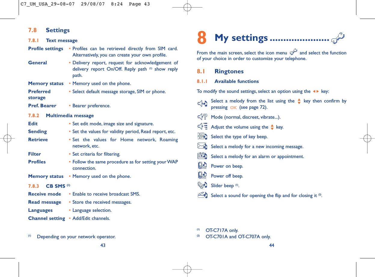 8My settings ......................From the main screen, select the icon menu  and select the functionof your choice in order to customize your telephone.8.1 Ringtones8.1.1 Available functionsTo modify the sound settings, select an option using the  key:Select a melody from the list using the  key then confirm bypressing  (see page 72).Mode (normal, discreet, vibrate...).Adjust the volume using the  key.Select the type of key beep.Select a melody for a new incoming message.Select a melody for an alarm or appointment.Power on beep.Power off beep.Slider beep (1).Select a sound for opening the flip and for closing it (2).44(1) OT-C717A only.(2) OT-C701A and OT-C707A only.437.8 Settings7.8.1 Text messageProfile settings •Profiles can be retrieved directly from SIM card.Alternatively, you can create your own profile.General •Delivery report, request for acknowledgement ofdelivery report On/Off. Reply path (1) show replypath.Memory status •Memory used on the phone.Preferred •Select default message storage, SIM or phone.storagePref. Bearer •Bearer preference.7.8.2 Multimedia messageEdit •Set edit mode, image size and signature.Sending •Set the values for validity period, Read report, etc.Retrieve •Set the values for Home network, Roamingnetwork, etc.Filter •Set criteria for filtering.Profiles •Follow the same procedure as for setting your WAPconnection.Memory status •Memory used on the phone.7.8.3 CB SMS (1)Receive mode •Enable to receive broadcast SMS.Read message •Store the received messages.Languages •Language selection.Channel setting •Add/Edit channels.(1) Depending on your network operator.C7_UM_USA_29-08-07  29/08/07  8:24  Page 43