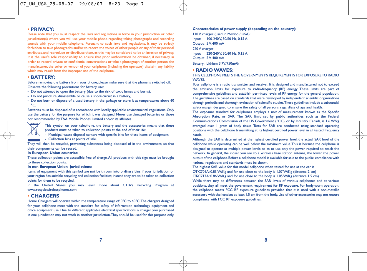 Characteristics of power supply (depending on the country):110 V charger (used in Mexico / USA):Input: 100-240 V, 50/60  Hz, 0.15 AOutput: 5 V, 400  mA220 V  charger:Input: 220-240 V, 50/60  Hz, 0.15 AOutput: 5 V, 400  mABattery: Lithium 3.7V/750mAh•RADIO WAVES:THIS CELLPHONE MEETS THE GOVERNMENT’S REQUIREMENTS FOR EXPOSURE TO RADIOWAVES.Your cellphone is a radio transmitter and receiver. It is designed and manufactured not to exceedthe emission limits for exposure to radio-frequency (RF) energy. These limits are part ofcomprehensive guidelines and establish permitted levels of RF energy for the general population.The guidelines are based on standards that were developed by independent scientific organizationsthrough periodic and thorough evaluation of scientific studies.These guidelines include a substantialsafety margin designed to ensure the safety of all persons, regardless of age and health.The exposure standard for cellphones employs a unit of measurement known as the SpecificAbsorption Rate, or SAR. The SAR limit set by public authorities such as the FederalCommunications Commission of the US Government (FCC), or by Industry Canada, is 1.6 W/kgaveraged over 1 gram of body tissue. Tests for SAR are conducted using standard operatingpositions with the cellphone transmitting at its highest certified power level in all tested frequencybands.Although the SAR is determined at the highest certified power level, the actual SAR level of thecellphone while operating can be well below the maximum value.This is because the cellphone isdesigned to operate at multiple power levels so as to use only the power required to reach thenetwork. In general, the closer you are to a wireless base station antenna, the lower the poweroutput of the cellphone Before a cellphone model is available for sale to the public, compliance withnational regulations and standards must be shown.The highest SAR value for this model cellphone when tested for use at the ear is OT-C701A: 0.83 W/Kg and for use close to the body is 1.07 W/Kg (distance 2 cm)OT-C717A: 0.86 W/Kg and for use close to the body is 1.05 W/Kg (distance 1.5 cm)While there may be differences between the SAR levels of various cellphones and at variouspositions, they all meet the government requirement for RF exposure. For body-worn operation,the cellphone meets FCC RF exposure guidelines provided that it is used with a non-metallicaccessory with the handset at least 1.5 cm from the body. Use of other accessories may not ensurecompliance with FCC RF exposure guidelines.•PRIVACY:Please note that you must respect the laws and regulations in force in your jurisdiction or otherjurisdiction(s) where you will use your mobile phone regarding taking photographs and recordingsounds with your mobile telephone. Pursuant to such laws and regulations, it may be strictlyforbidden to take photographs and/or to record the voices of other people or any of their personalattributes, and reproduce or distribute them, as this may be considered to be an invasion of privacy.It is the user&apos;s sole responsibility to ensure that prior authorization be obtained, if necessary, inorder to record private or confidential conversations or take a photograph of another person; themanufacturer, the seller or vendor of your cellphone (including the operator) disclaim any liabilitywhich may result from the improper use of the cellphone.•BATTERY:Before removing the battery from your phone, please make sure that the phone is switched off.Observe the following precautions for battery use:- Do not attempt to open the battery (due to the risk of toxic fumes and burns).- Do not puncture, disassemble or cause a short-circuit in a battery,- Do not burn or dispose of a used battery in the garbage or store it at temperatures above 60°C.Batteries must be disposed of in accordance with locally applicable environmental regulations. Onlyuse the battery for the purpose for which it was designed. Never use damaged batteries or thosenot recommended by T&amp;A Mobile Phones Limited and/or its affiliates.This symbol on your telephone, the battery and the accessories means that theseproducts must be taken to collection points at the end of their life:- Municipal waste disposal centers with specific bins for these items of equipment- Collection bins at points of sale.They will then be recycled, preventing substances being disposed of in the environment, so thattheir components can be reused.In European Union countries:These collection points are accessible free of charge.All products with this sign must be broughtto these collection points.In non European Union  jurisdictions:Items of equipment with this symbol are not be thrown into ordinary bins if your jurisdiction oryour region has suitable recycling and collection facilities; instead they are to be taken to collectionpoints for them to be recycled.In the United Stares you may learn more about CTIA’s Recycling Program atwww.recyclewirelessphones.com•CHARGERSHome Chargers will operate within the temperature range of: 0°C to 40°C.The chargers designedfor your cellphone meet with the standard for safety of information technology equipment andoffice equipment use. Due to different applicable electrical specifications, a charger you purchasedin one jurisdiction may not work in another jurisdiction.They should be used for this purpose only.87C7_UM_USA_29-08-07  29/08/07  8:23  Page 7