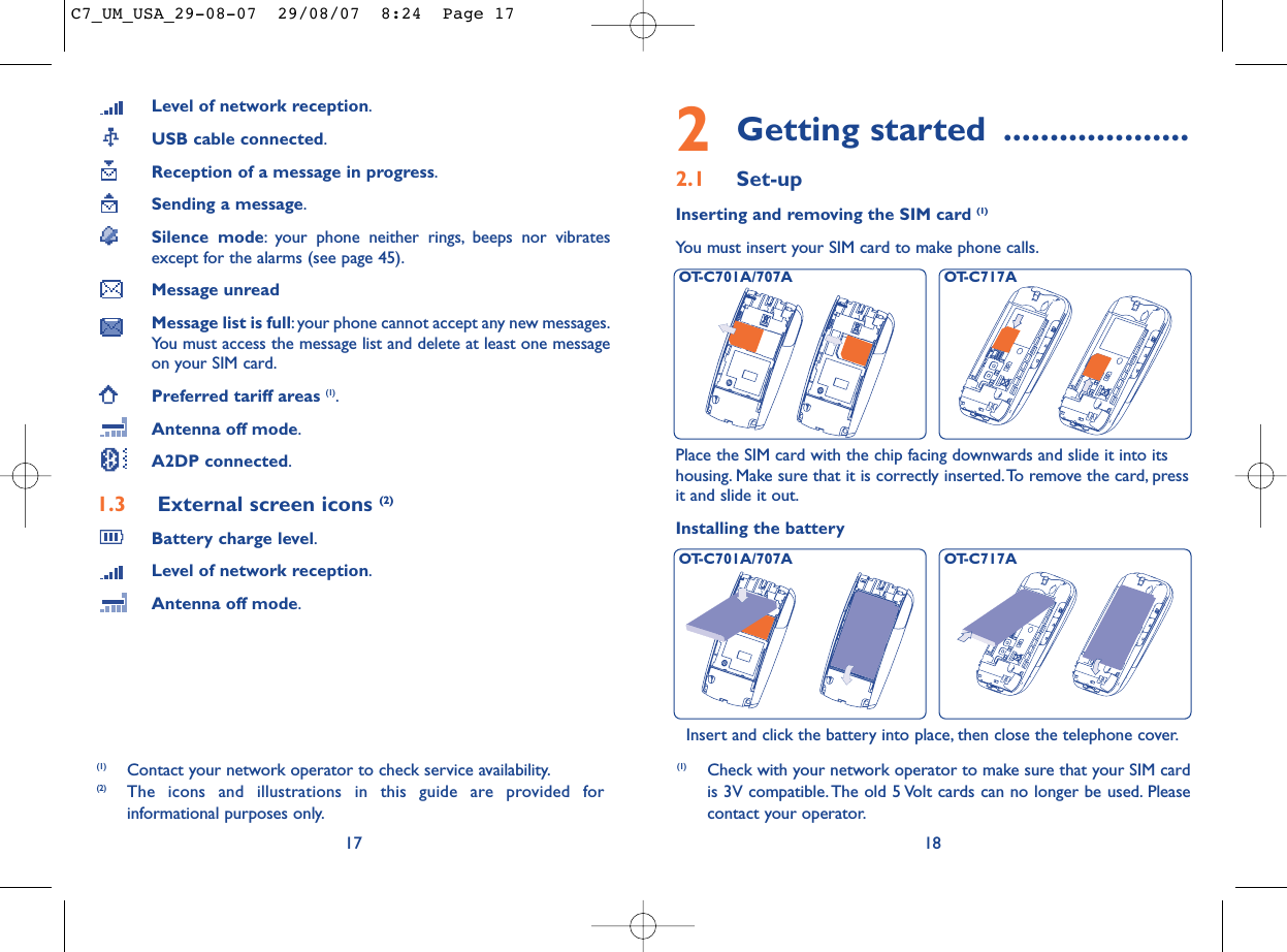 2Getting started ....................2.1 Set-upInserting and removing the SIM card (1)You must insert your SIM card to make phone calls.18Installing the batteryInsert and click the battery into place, then close the telephone cover.Place the SIM card with the chip facing downwards and slide it into itshousing. Make sure that it is correctly inserted.To remove the card, pressit and slide it out.(1) Check with your network operator to make sure that your SIM cardis 3V compatible. The old 5 Volt cards can no longer be used. Pleasecontact your operator.OT-C701A/707A OT-C717AOT-C701A/707A OT-C717ALevel of network reception.USB cable connected.Reception of a message in progress.Sending a message.Silence mode: your phone neither rings, beeps nor vibratesexcept for the alarms (see page 45).Message unreadMessage list is full:your phone cannot accept any new messages.You must access the message list and delete at least one messageon your SIM card.Preferred tariff areas (1).Antenna off mode.A2DP connected.1.3 External screen icons (2)Battery charge level.Level of network reception.Antenna off mode.17(1) Contact your network operator to check service availability.(2) The icons and illustrations in this guide are provided forinformational purposes only.C7_UM_USA_29-08-07  29/08/07  8:24  Page 17