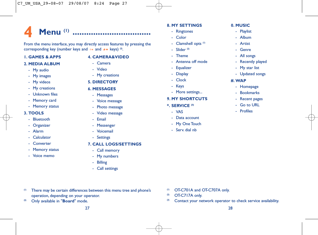 288. MY SETTINGS - Ringtones- Color- Clamshell opts (1)- Slider (2)- Theme- Antenna off mode- Equalizer- Display- Clock-Keys- More settings...9. MY SHORTCUTS*. SERVICE (3)-VAS- Data account- My One Touch- Serv. dial nb0. MUSIC- Playlist- Album- Artist- Genre- All songs- Recently played- My star list- Updated songs#. WAP- Homepage- Bookmarks- Recent pages- Go to URL- Profiles(1) OT-C701A and OT-C707A only.(2) OT-C717A only.(3) Contact your network operator to check service availability.4Menu (1) ..................................From the menu interface, you may directly access features by pressing thecorresponding key (number keys and  and  keys) (2).271. GAMES &amp; APPS2. MEDIA ALBUM- My audio- My images- My videos- My creations- Unknown files- Memory card - Memory status3. TOOLS- Bluetooth- Organizer- Alarm- Calculator- Converter- Memory status- Voice memo4. CAMERA&amp;VIDEO- Camera- Video- My creations5. DIRECTORY6. MESSAGES- Messages- Voice message- Photo message- Video message- Email- Messenger- Voicemail- Settings7. CALL LOGS/SETTINGS- Call memory- My numbers- Billing- Call settings(1) There may be certain differences between this menu tree and phone’soperation, depending on your operator.(2) Only available in &quot;Board&quot; mode.C7_UM_USA_29-08-07  29/08/07  8:24  Page 27