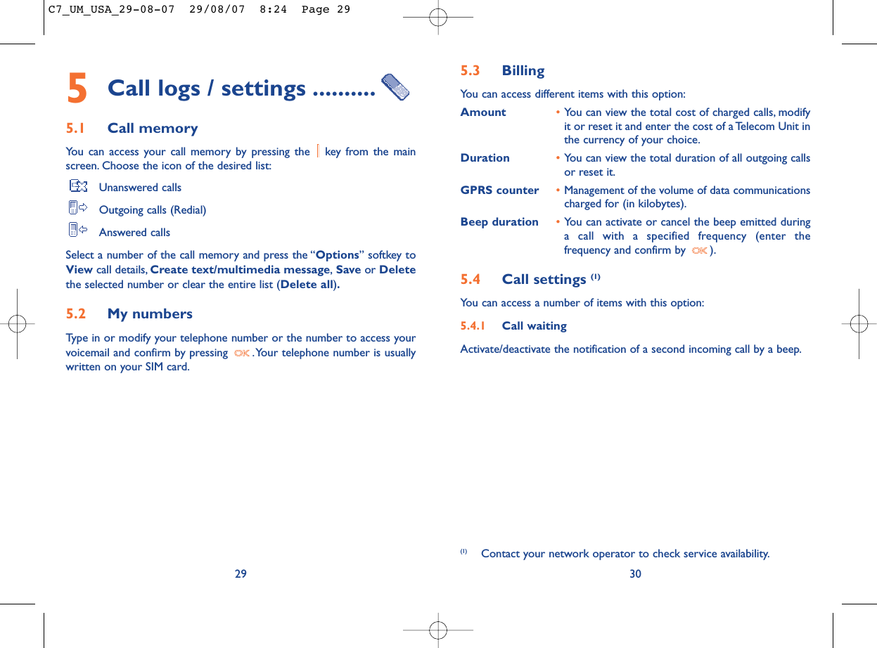 5.3 Billing You can access different items with this option:Amount •You can view the total cost of charged calls, modifyit or reset it and enter the cost of a Telecom Unit inthe currency of your choice.Duration •You can view the total duration of all outgoing callsor reset it.GPRS counter •Management of the volume of data communicationscharged for (in kilobytes).Beep duration •You can activate or cancel the beep emitted duringa call with a specified frequency (enter thefrequency and confirm by  ).5.4 Call settings (1)You can access a number of items with this option:5.4.1 Call waitingActivate/deactivate the notification of a second incoming call by a beep.30(1) Contact your network operator to check service availability.5Call logs / settings ..........5.1 Call memory You can access your call memory by pressing the  key from the mainscreen. Choose the icon of the desired list:Unanswered callsOutgoing calls (Redial)Answered calls Select a number of the call memory and press the “Options” softkey toView call details, Create text/multimedia message,Save or Deletethe selected number or clear the entire list (Delete all).5.2 My numbers Type in or modify your telephone number or the number to access yourvoicemail and confirm by pressing  .Your telephone number is usuallywritten on your SIM card.29C7_UM_USA_29-08-07  29/08/07  8:24  Page 29
