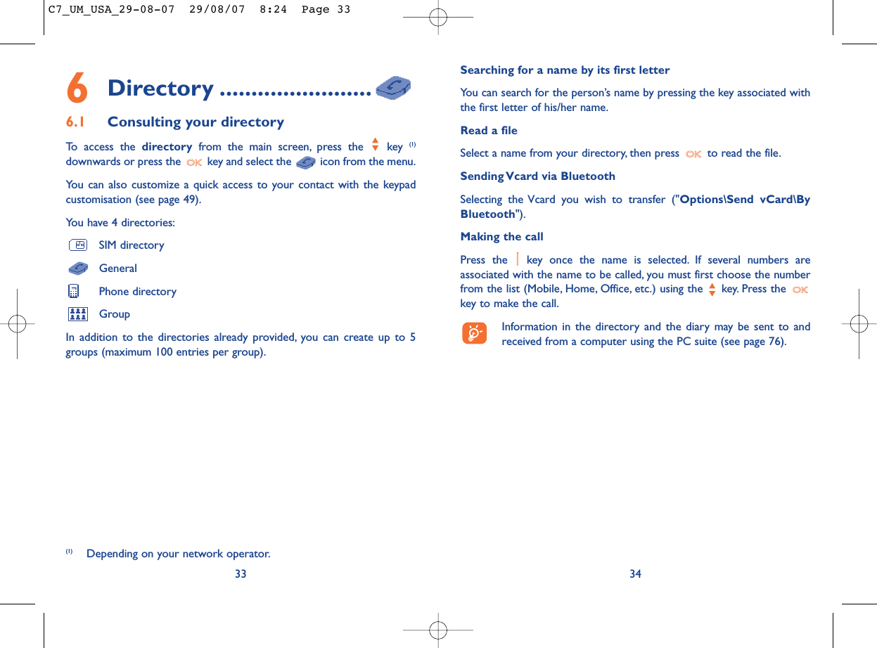 Searching for a name by its first letterYou can search for the person’s name by pressing the key associated withthe first letter of his/her name.Read a fileSelect a name from your directory, then press  to read the file.Sending Vcard via BluetoothSelecting the Vcard you wish to transfer (&quot;Options\Send vCard\ByBluetooth&quot;).Making the callPress the  key once the name is selected. If several numbers areassociated with the name to be called, you must first choose the numberfrom the list (Mobile, Home, Office, etc.) using the key. Press the key to make the call.Information in the directory and the diary may be sent to andreceived from a computer using the PC suite (see page 76).346Directory ........................6.1 Consulting your directoryTo access the directory from the main screen, press the  key (1)downwards or press the  key and select the  icon from the menu.You can also customize a quick access to your contact with the keypadcustomisation (see page 49).You have 4 directories:SIM directoryGeneralPhone directoryGroupIn addition to the directories already provided, you can create up to 5groups (maximum 100 entries per group).33(1) Depending on your network operator.C7_UM_USA_29-08-07  29/08/07  8:24  Page 33