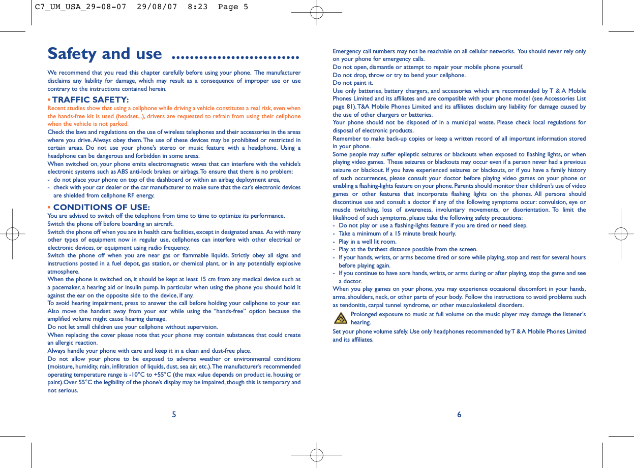 Emergency call numbers may not be reachable on all cellular networks. You should never rely onlyon your phone for emergency calls.Do not open, dismantle or attempt to repair your mobile phone yourself.Do not drop, throw or try to bend your cellphone.Do not paint it.Use only batteries, battery chargers, and accessories which are recommended by T &amp; A MobilePhones Limited and its affiliates and are compatible with your phone model (see Accessories Listpage 81). T&amp;A Mobile Phones Limited and its affiliates disclaim any liability for damage caused bythe use of other chargers or batteries.Your phone should not be disposed of in a municipal waste. Please check local regulations fordisposal of electronic products.Remember to make back-up copies or keep a written record of all important information storedin your phone.Some people may suffer epileptic seizures or blackouts when exposed to flashing lights, or whenplaying video games. These seizures or blackouts may occur even if a person never had a previousseizure or blackout. If you have experienced seizures or blackouts, or if you have a family historyof such occurrences, please consult your doctor before playing video games on your phone orenabling a flashing-lights feature on your phone. Parents should monitor their children’s use of videogames or other features that incorporate flashing lights on the phones. All persons shoulddiscontinue use and consult a doctor if any of the following symptoms occur: convulsion, eye ormuscle twitching, loss of awareness, involuntary movements, or disorientation. To limit thelikelihood of such symptoms, please take the following safety precautions:- Do not play or use a flashing-lights feature if you are tired or need sleep.- Take a minimum of a 15 minute break hourly.- Play in a well lit room.- Play at the farthest distance possible from the screen.- If your hands, wrists, or arms become tired or sore while playing, stop and rest for several hoursbefore playing again.- If you continue to have sore hands, wrists, or arms during or after playing, stop the game and seea doctor.When you play games on your phone, you may experience occasional discomfort in your hands,arms, shoulders, neck, or other parts of your body. Follow the instructions to avoid problems suchas tendonitis, carpal tunnel syndrome, or other musculoskeletal disorders.Prolonged exposure to music at full volume on the music player may damage the listener&apos;shearing.Set your phone volume safely. Use only headphones recommended by T &amp; A Mobile Phones Limitedand its affiliates.Safety and use ............................We recommend that you read this chapter carefully before using your phone. The manufacturerdisclaims any liability for damage, which may result as a consequence of improper use or usecontrary to the instructions contained herein.•TRAFFIC SAFETY:Recent studies show that using a cellphone while driving a vehicle constitutes a real risk, even whenthe hands-free kit is used (headset...), drivers are requested to refrain from using their cellphonewhen the vehicle is not parked.Check the laws and regulations on the use of wireless telephones and their accessories in the areaswhere you drive. Always obey them.The use of these devices may be prohibited or restricted incertain areas. Do not use your phone&apos;s stereo or music feature with a headphone. Using aheadphone can be dangerous and forbidden in some areas.When switched on, your phone emits electromagnetic waves that can interfere with the vehicle’selectronic systems such as ABS anti-lock brakes or airbags.To ensure that there is no problem:- do not place your phone on top of the dashboard or within an airbag deployment area,- check with your car dealer or the car manufacturer to make sure that the car’s electronic devicesare shielded from cellphone RF energy.•CONDITIONS OF USE:You are advised to switch off the telephone from time to time to optimize its performance.Switch the phone off before boarding an aircraft.Switch the phone off when you are in health care facilities, except in designated areas. As with manyother types of equipment now in regular use, cellphones can interfere with other electrical orelectronic devices, or equipment using radio frequency.Switch the phone off when you are near gas or flammable liquids. Strictly obey all signs andinstructions posted in a fuel depot, gas station, or chemical plant, or in any potentially explosiveatmosphere.When the phone is switched on, it should be kept at least 15 cm from any medical device such asa pacemaker, a hearing aid or insulin pump. In particular when using the phone you should hold itagainst the ear on the opposite side to the device, if any.To avoid hearing impairment, press to answer the call before holding your cellphone to your ear.Also move the handset away from your ear while using the “hands-free” option because theamplified volume might cause hearing damage.Do not let small children use your cellphone without supervision.When replacing the cover please note that your phone may contain substances that could createan allergic reaction.Always handle your phone with care and keep it in a clean and dust-free place.Do not allow your phone to be exposed to adverse weather or environmental conditions(moisture, humidity, rain, infiltration of liquids, dust, sea air, etc.).The manufacturer’s recommendedoperating temperature range is -10°C to +55°C (the max value depends on product ie. housing orpaint).Over 55°C the legibility of the phone’s display may be impaired, though this is temporary andnot serious.65C7_UM_USA_29-08-07  29/08/07  8:23  Page 5