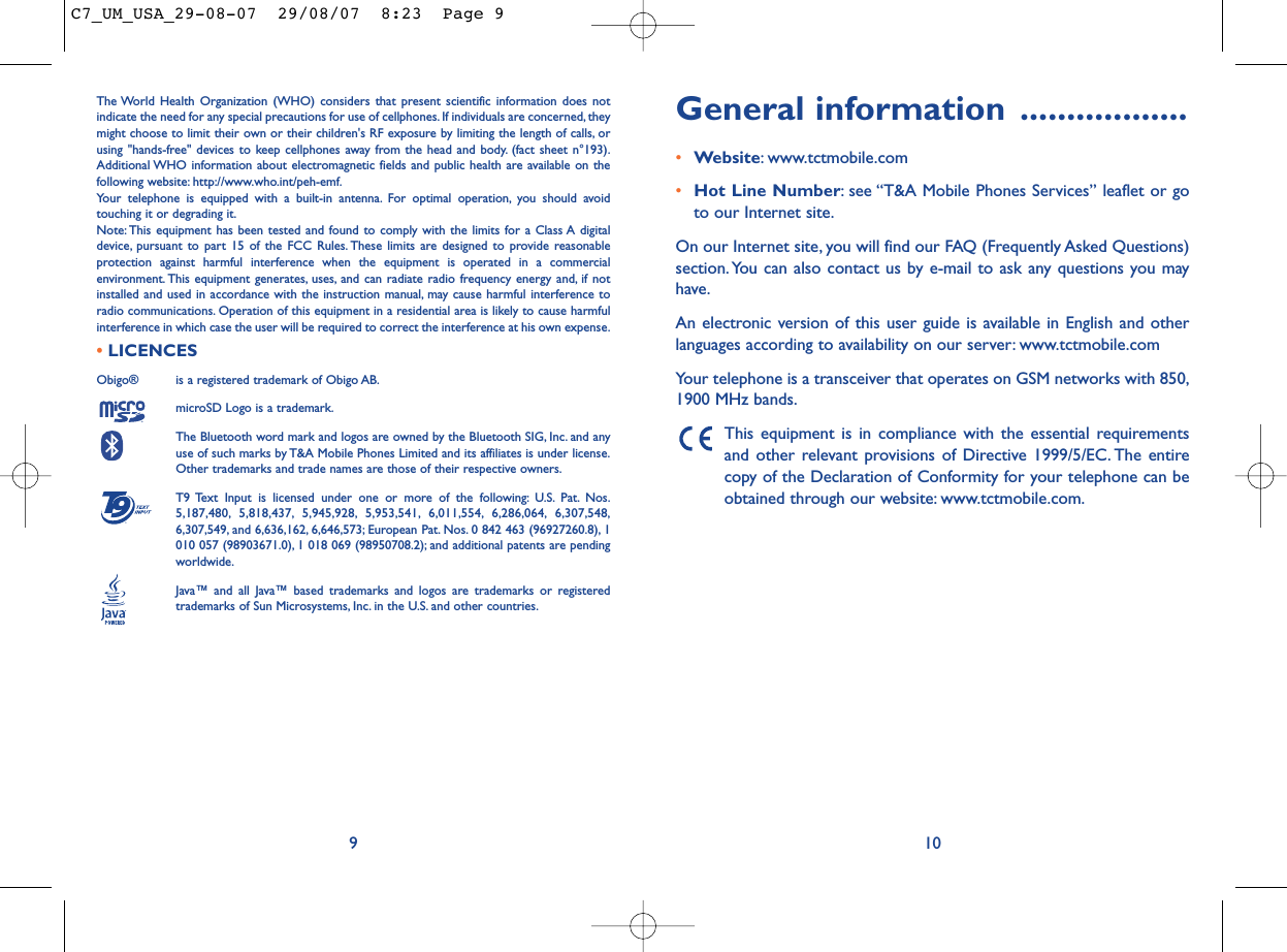 General information ..................•Website: www.tctmobile.com•Hot Line Number: see “T&amp;A Mobile Phones Services” leaflet or goto our Internet site.On our Internet site, you will find our FAQ (Frequently Asked Questions)section. You can also contact us by e-mail to ask any questions you mayhave.An electronic version of this user guide is available in English and otherlanguages according to availability on our server: www.tctmobile.comYour telephone is a transceiver that operates on GSM networks with 850,1900 MHz bands.This equipment is in compliance with the essential requirementsand other relevant provisions of Directive 1999/5/EC. The entirecopy of the Declaration of Conformity for your telephone can beobtained through our website: www.tctmobile.com.The World Health Organization (WHO) considers that present scientific information does notindicate the need for any special precautions for use of cellphones. If individuals are concerned, theymight choose to limit their own or their children&apos;s RF exposure by limiting the length of calls, orusing &quot;hands-free&quot; devices to keep cellphones away from the head and body. (fact sheet n°193).Additional WHO information about electromagnetic fields and public health are available on thefollowing website: http://www.who.int/peh-emf.Your telephone is equipped with a built-in antenna. For optimal operation, you should avoidtouching it or degrading it.Note: This equipment has been tested and found to comply with the limits for a Class A digitaldevice, pursuant to part 15 of the FCC Rules. These limits are designed to provide reasonableprotection against harmful interference when the equipment is operated in a commercialenvironment. This equipment generates, uses, and can radiate radio frequency energy and, if notinstalled and used in accordance with the instruction manual, may cause harmful interference toradio communications. Operation of this equipment in a residential area is likely to cause harmfulinterference in which case the user will be required to correct the interference at his own expense.•LICENCES Obigo®  is a registered trademark of Obigo AB.microSD Logo is a trademark.The Bluetooth word mark and logos are owned by the Bluetooth SIG, Inc. and anyuse of such marks by T&amp;A Mobile Phones Limited and its affiliates is under license.Other trademarks and trade names are those of their respective owners.T9 Text Input is licensed under one or more of the following: U.S. Pat. Nos.5,187,480, 5,818,437, 5,945,928, 5,953,541, 6,011,554, 6,286,064, 6,307,548,6,307,549, and 6,636,162, 6,646,573; European Pat. Nos. 0 842 463 (96927260.8), 1010 057 (98903671.0), 1 018 069 (98950708.2); and additional patents are pendingworldwide.Java™ and all Java™ based trademarks and logos are trademarks or registeredtrademarks of Sun Microsystems, Inc. in the U.S. and other countries.®109C7_UM_USA_29-08-07  29/08/07  8:23  Page 9