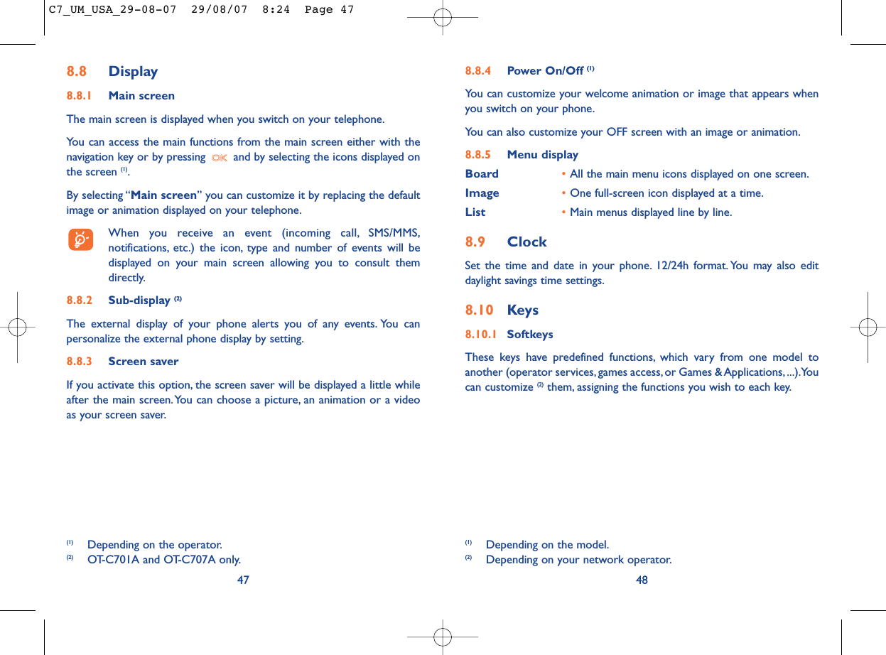 8.8.4 Power On/Off (1)You can customize your welcome animation or image that appears whenyou switch on your phone.You can also customize your OFF screen with an image or animation.8.8.5 Menu displayBoard •All the main menu icons displayed on one screen.Image •One full-screen icon displayed at a time.List •Main menus displayed line by line.8.9 ClockSet the time and date in your phone. 12/24h format. You may also editdaylight savings time settings.8.10 Keys8.10.1 SoftkeysThese keys have predefined functions, which vary from one model toanother (operator services, games access, or Games &amp; Applications,...).Youcan customize (2) them, assigning the functions you wish to each key.48(1) Depending on the model.(2) Depending on your network operator.8.8 Display8.8.1 Main screenThe main screen is displayed when you switch on your telephone.You can access the main functions from the main screen either with thenavigation key or by pressing  and by selecting the icons displayed onthe screen (1).By selecting “Main screen” you can customize it by replacing the defaultimage or animation displayed on your telephone.When you receive an event (incoming call, SMS/MMS,notifications, etc.) the icon, type and number of events will bedisplayed on your main screen allowing you to consult themdirectly.8.8.2 Sub-display (2)The external display of your phone alerts you of any events. You canpersonalize the external phone display by setting.8.8.3 Screen saver If you activate this option, the screen saver will be displayed a little whileafter the main screen.You can choose a picture, an animation or a videoas your screen saver.47(1) Depending on the operator.(2) OT-C701A and OT-C707A only.C7_UM_USA_29-08-07  29/08/07  8:24  Page 47