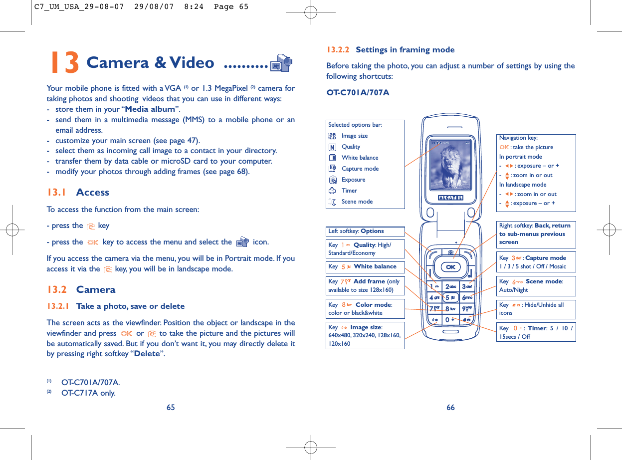 13.2.2 Settings in framing modeBefore taking the photo, you can adjust a number of settings by using thefollowing shortcuts:OT-C701A/707A66Navigation key:: take the pictureIn portrait mode- : exposure – or +- : zoom in or outIn landscape mode- : zoom in or out- : exposure – or +Key  Quality: High/Standard/EconomyKey  White balance Key : Capture mode1 / 3 / 5 shot / Off / MosaicKey : Hide/Unhide allicons Left softkey: OptionsKey  Scene mode:Auto/NightRight softkey: Back, returnto sub-menus previousscreenSelected options bar:Image sizeQualityWhite balanceCapture modeExposureTimerScene modeKey  Color mode:color or black&amp;whiteKey  Image size:640x480, 320x240, 128x160,120x160Key : Timer: 5 / 10 /15secs / OffKey  Add frame (onlyavailable to size 128x160)13 Camera &amp; Video ..........Your mobile phone is fitted with a VGA (1) or 1.3 MegaPixel (2) camera fortaking photos and shooting videos that you can use in different ways:- store them in your “Media album”.- send them in a multimedia message (MMS) to a mobile phone or anemail address.- customize your main screen (see page 47).- select them as incoming call image to a contact in your directory.- transfer them by data cable or microSD card to your computer.- modify your photos through adding frames (see page 68).13.1 AccessTo access the function from the main screen:- press the  key- press the  key to access the menu and select the  icon.If you access the camera via the menu, you will be in Portrait mode. If youaccess it via the  key, you will be in landscape mode.13.2 Camera13.2.1 Take a photo, save or deleteThe screen acts as the viewfinder. Position the object or landscape in theviewfinder and press  or  to take the picture and the pictures willbe automatically saved. But if you don’t want it, you may directly delete itby pressing right softkey “Delete”.65(1) OT-C701A/707A.(2) OT-C717A only.C7_UM_USA_29-08-07  29/08/07  8:24  Page 65
