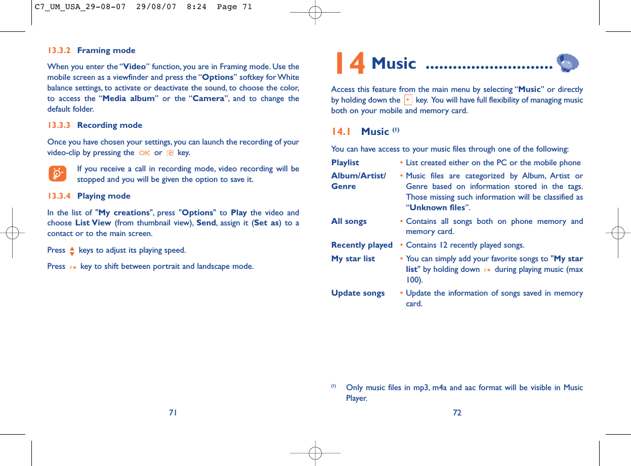 14 Music ............................Access this feature from the main menu by selecting “Music” or directlyby holding down the  key. You will have full flexibility of managing musicboth on your mobile and memory card.14.1 Music (1)You can have access to your music files through one of the following:Playlist •List created either on the PC or the mobile phoneAlbum/Artist/ •Music files are categorized by Album, Artist or Genre Genre based on information stored in the tags.Those missing such information will be classified as“Unknown files”.All songs •Contains all songs both on phone memory andmemory card.Recently played •Contains 12 recently played songs.My star list •You can simply add your favorite songs to &quot;My starlist&quot; by holding down  during playing music (max100).Update songs •Update the information of songs saved in memorycard.72(1) Only music files in mp3, m4a and aac format will be visible in MusicPlayer.7113.3.2 Framing modeWhen you enter the “Video” function, you are in Framing mode. Use themobile screen as a viewfinder and press the “Options” softkey for Whitebalance settings, to activate or deactivate the sound, to choose the color,to access the “Media album” or the “Camera”, and to change thedefault folder.13.3.3 Recording modeOnce you have chosen your settings, you can launch the recording of yourvideo-clip by pressing the  or  key.If you receive a call in recording mode, video recording will bestopped and you will be given the option to save it.13.3.4 Playing modeIn the list of &quot;My creations&quot;, press &quot;Options&quot; to Play the video andchoose List View (from thumbnail view), Send, assign it (Set as) to acontact or to the main screen.Press  keys to adjust its playing speed.Press  key to shift between portrait and landscape mode.C7_UM_USA_29-08-07  29/08/07  8:24  Page 71