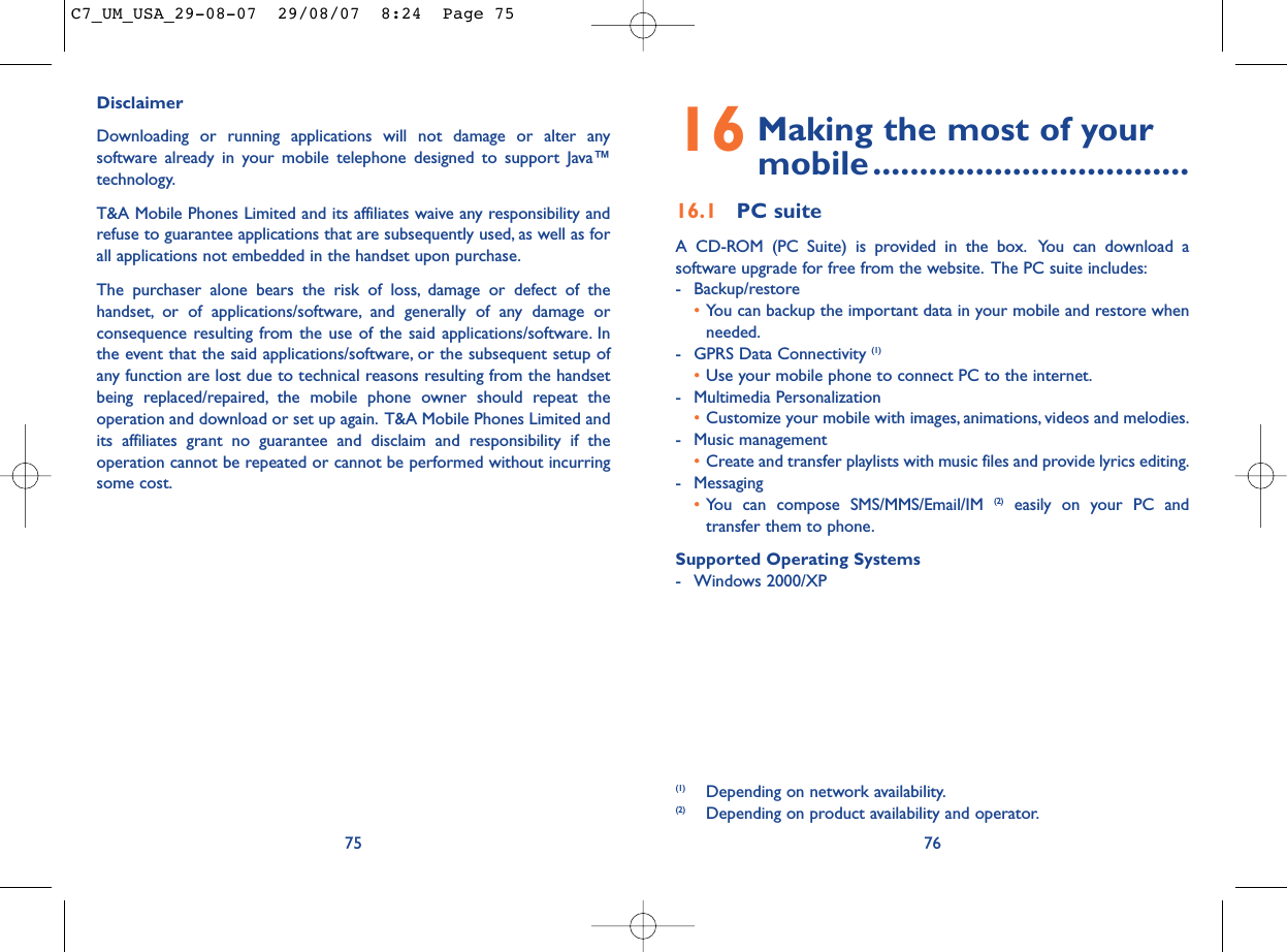 16 Making the most of your mobile..................................16.1 PC suiteA CD-ROM (PC Suite) is provided in the box. You can download asoftware upgrade for free from the website. The PC suite includes:- Backup/restore•You can backup the important data in your mobile and restore whenneeded.- GPRS Data Connectivity (1)•Use your mobile phone to connect PC to the internet.- Multimedia Personalization•Customize your mobile with images, animations, videos and melodies.- Music management•Create and transfer playlists with music files and provide lyrics editing.- Messaging•You can compose SMS/MMS/Email/IM (2) easily on your PC andtransfer them to phone.Supported Operating Systems- Windows 2000/XP76(1) Depending on network availability.(2) Depending on product availability and operator.DisclaimerDownloading or running applications will not damage or alter anysoftware already in your mobile telephone designed to support Java™technology.T&amp;A Mobile Phones Limited and its affiliates waive any responsibility andrefuse to guarantee applications that are subsequently used, as well as forall applications not embedded in the handset upon purchase.The purchaser alone bears the risk of loss, damage or defect of thehandset, or of applications/software, and generally of any damage orconsequence resulting from the use of the said applications/software. Inthe event that the said applications/software, or the subsequent setup ofany function are lost due to technical reasons resulting from the handsetbeing replaced/repaired, the mobile phone owner should repeat theoperation and download or set up again. T&amp;A Mobile Phones Limited andits affiliates grant no guarantee and disclaim and responsibility if theoperation cannot be repeated or cannot be performed without incurringsome cost.75C7_UM_USA_29-08-07  29/08/07  8:24  Page 75