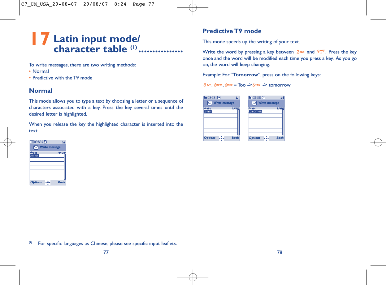 Predictive T9  modeThis mode speeds up the writing of your text.Write the word by pressing a key between  and  . Press the keyonce and the word will be modified each time you press a key. As you goon, the word will keep changing.Example: For “Tomorrow”, press on the following keys:, , = Too  -&gt;  -&gt; tomorrow78Write messageOptions BackWrite messageOptions Back17 Latin input mode/ character table (1) ................To write messages, there are two writing methods:•Normal •Predictive with the T9 modeNormalThis mode allows you to type a text by choosing a letter or a sequence ofcharacters associated with a key. Press the key several times until thedesired letter is highlighted.When you release the key the highlighted character is inserted into thetext.77Write messageOptions Back(1) For specific languages as Chinese, please see specific input leaflets.C7_UM_USA_29-08-07  29/08/07  8:24  Page 77