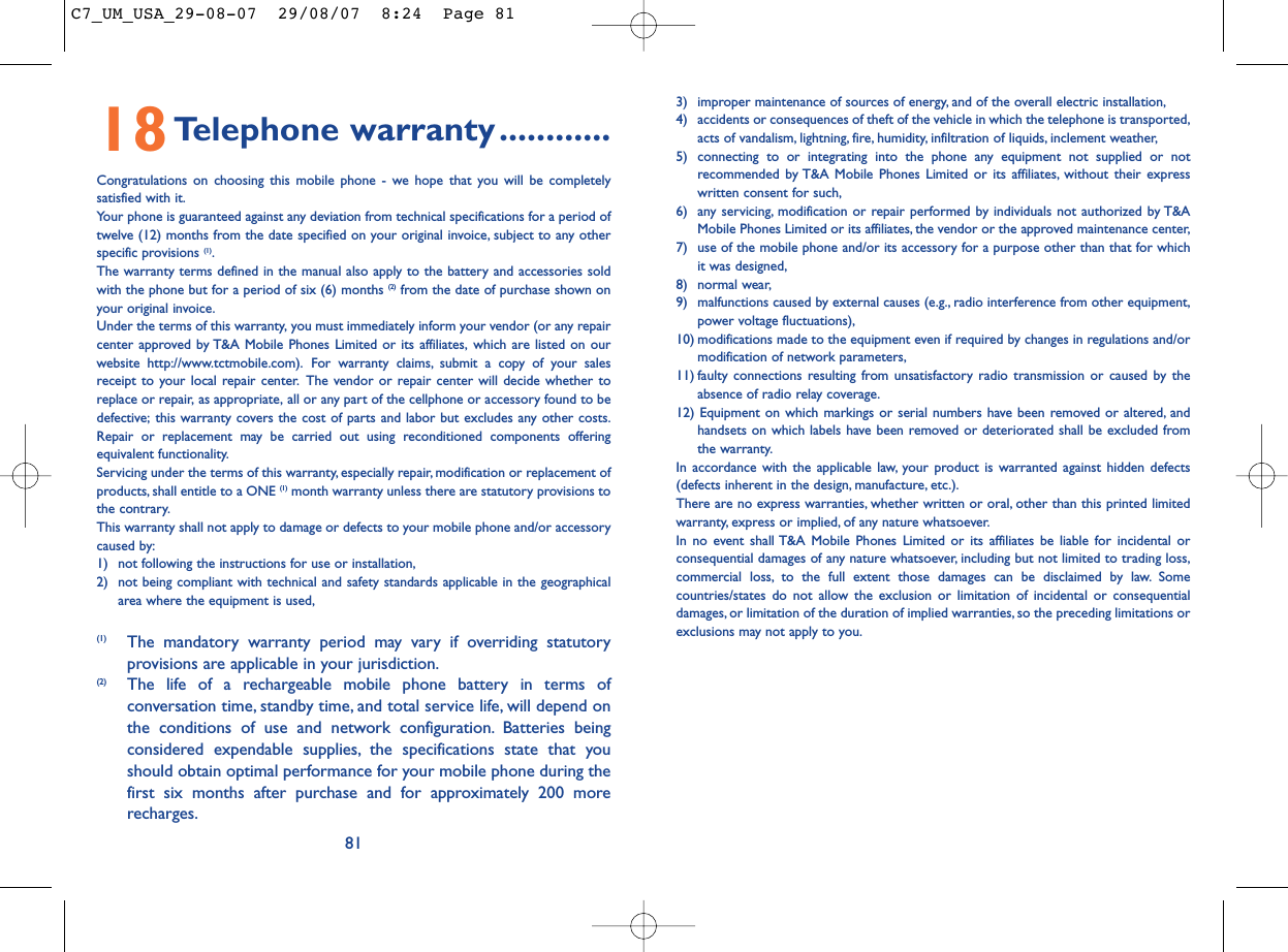 813) improper maintenance of sources of energy, and of the overall electric installation,4) accidents or consequences of theft of the vehicle in which the telephone is transported,acts of vandalism, lightning, fire, humidity, infiltration of liquids, inclement weather,5) connecting to or integrating into the phone any equipment not supplied or notrecommended by T&amp;A Mobile Phones Limited or its affiliates, without their expresswritten consent for such,6) any servicing, modification or repair performed by individuals not authorized by T&amp;AMobile Phones Limited or its affiliates, the vendor or the approved maintenance center,7) use of the mobile phone and/or its accessory for a purpose other than that for whichit was designed,8) normal wear,9) malfunctions caused by external causes (e.g., radio interference from other equipment,power voltage fluctuations),10) modifications made to the equipment even if required by changes in regulations and/ormodification of network parameters,11) faulty connections resulting from unsatisfactory radio transmission or caused by theabsence of radio relay coverage.12) Equipment on which markings or serial numbers have been removed or altered, andhandsets on which labels have been removed or deteriorated shall be excluded fromthe warranty.In accordance with the applicable law, your product is warranted against hidden defects(defects inherent in the design, manufacture, etc.).There are no express warranties, whether written or oral, other than this printed limitedwarranty, express or implied, of any nature whatsoever.In no event shall T&amp;A Mobile Phones Limited or its affiliates be liable for incidental orconsequential damages of any nature whatsoever, including but not limited to trading loss,commercial loss, to the full extent those damages can be disclaimed by law. Somecountries/states do not allow the exclusion or limitation of incidental or consequentialdamages, or limitation of the duration of implied warranties, so the preceding limitations orexclusions may not apply to you.18Telephone warranty............Congratulations on choosing this mobile phone - we hope that you will be completelysatisfied with it.Your phone is guaranteed against any deviation from technical specifications for a period oftwelve (12) months from the date specified on your original invoice, subject to any otherspecific provisions (1).The warranty terms defined in the manual also apply to the battery and accessories soldwith the phone but for a period of six (6) months (2) from the date of purchase shown onyour original invoice.Under the terms of this warranty, you must immediately inform your vendor (or any repaircenter approved by T&amp;A Mobile Phones Limited or its affiliates, which are listed on ourwebsite http://www.tctmobile.com). For warranty claims, submit a copy of your salesreceipt to your local repair center. The vendor or repair center will decide whether toreplace or repair, as appropriate, all or any part of the cellphone or accessory found to bedefective; this warranty covers the cost of parts and labor but excludes any other costs.Repair or replacement may be carried out using reconditioned components offeringequivalent functionality.Servicing under the terms of this warranty, especially repair, modification or replacement ofproducts, shall entitle to a ONE (1) month warranty unless there are statutory provisions tothe contrary.This warranty shall not apply to damage or defects to your mobile phone and/or accessorycaused by:1) not following the instructions for use or installation,2) not being compliant with technical and safety standards applicable in the geographicalarea where the equipment is used,(1) The mandatory warranty period may vary if overriding statutoryprovisions are applicable in your jurisdiction.(2) The life of a rechargeable mobile phone battery in terms ofconversation time, standby time, and total service life, will depend onthe conditions of use and network configuration. Batteries beingconsidered expendable supplies, the specifications state that youshould obtain optimal performance for your mobile phone during thefirst six months after purchase and for approximately 200 morerecharges.C7_UM_USA_29-08-07  29/08/07  8:24  Page 81