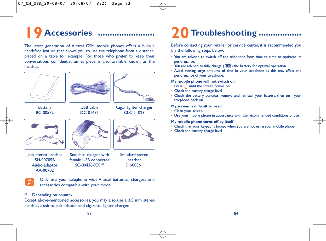 20Troubleshooting ..................Before contacting your retailer or service center, it is recommended youtry the following steps below:•You are advised to switch off the telephone from time to time to optimize itsperformance.•You are advised to fully charge ( ) the battery for optimal operation.•Avoid storing large amounts of data in your telephone as this may affect theperformance of your telephone.My mobile phone will not switch on•Press  until the screen comes on•Check the battery charge level•Check the battery contacts, remove and reinstall your battery, then turn yourtelephone back onMy screen is difficult to read•Clean your screen•Use your mobile phone in accordance with the recommended conditions of useMy mobile phone turns off by itself•Check that your keypad is locked when you are not using your mobile phone•Check the battery charge level8419Accessories ........................The latest generation of Alcatel GSM mobile phones offers a built-inhandsfree feature that allows you to use the telephone from a distance,placed on a table for example. For those who prefer to keep theirconversations confidential, an earpiece is also available known as theheadset.83BatteryBC-00572Cigar lighter chargerCLC-11023Jack stereo headsetSH-00705B Audio adaptor AA-00702Standard stereoheadsetSH-00361(1) Depending on country.Except above-mentioned accessories, you may also use a 3.5 mm stereoheadset, a usb to jack adapter, and cigarette lighter charger.Only use your telephone with Alcatel batteries, chargers andaccessories compatible with your model.USB cableDC-01431Standard charger with female USB connectorSC-00436-XX (1)C7_UM_USA_29-08-07  29/08/07  8:24  Page 83