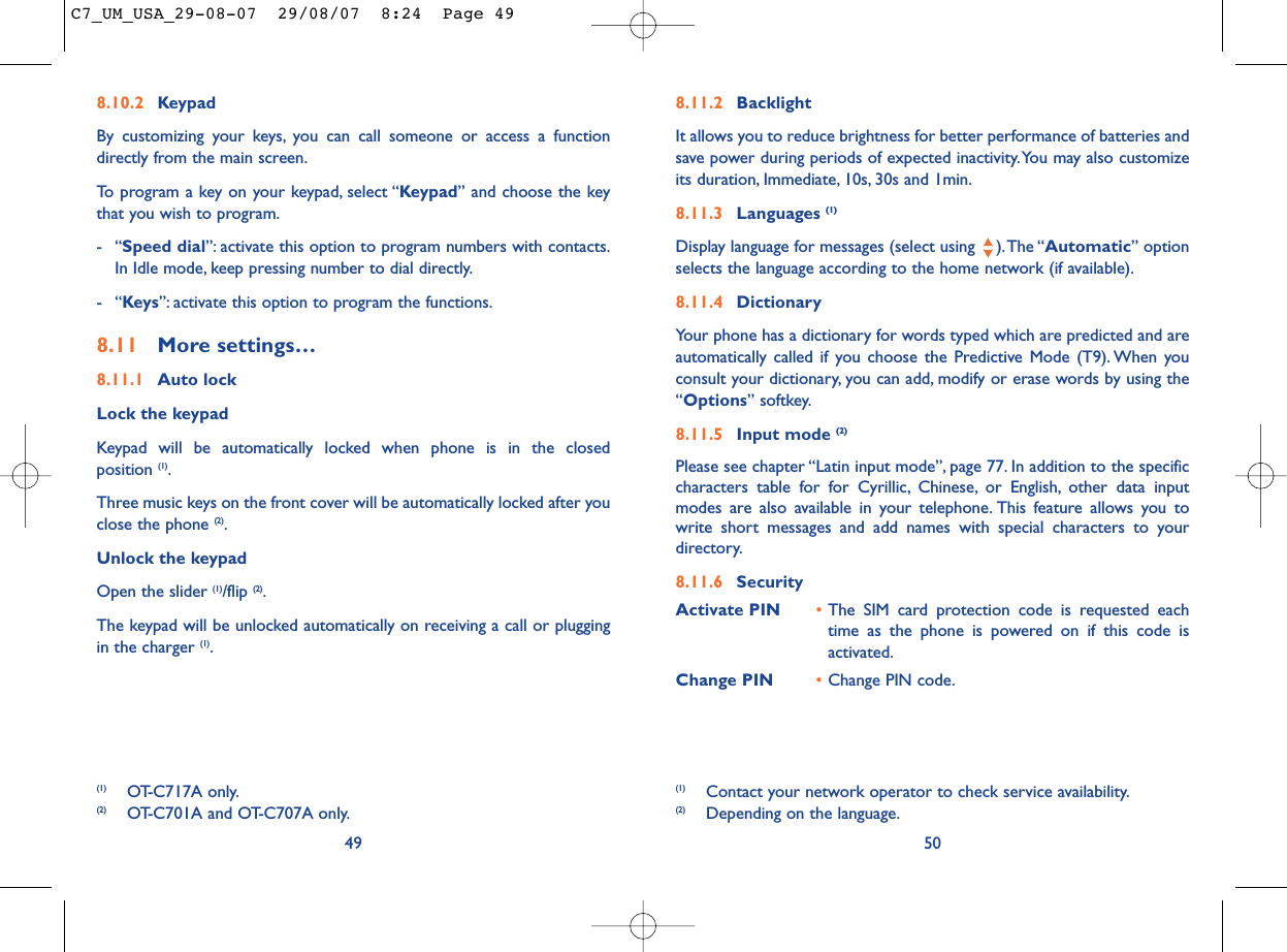 8.11.2 BacklightIt allows you to reduce brightness for better performance of batteries andsave power during periods of expected inactivity.You may also customizeits duration, Immediate, 10s, 30s and 1min.8.11.3 Languages (1)Display language for messages (select using  ).The “Automatic” optionselects the language according to the home network (if available).8.11.4 DictionaryYour phone has a dictionary for words typed which are predicted and areautomatically called if you choose the Predictive Mode (T9). When youconsult your dictionary, you can add, modify or erase words by using the“Options” softkey.8.11.5 Input mode (2)Please see chapter “Latin input mode”, page 77. In addition to the specificcharacters table for for Cyrillic, Chinese, or English, other data inputmodes are also available in your telephone. This feature allows you towrite short messages and add names with special characters to yourdirectory.8.11.6 SecurityActivate PIN •The SIM card protection code is requested eachtime as the phone is powered on if this code isactivated.Change PIN •Change PIN code.50(1) Contact your network operator to check service availability.(2) Depending on the language.8.10.2 KeypadBy customizing your keys, you can call someone or access a functiondirectly from the main screen.To program a key on your keypad, select “Keypad” and choose the keythat you wish to program.-“Speed dial”: activate this option to program numbers with contacts.In Idle mode, keep pressing number to dial directly.-“Keys”: activate this option to program the functions.8.11 More settings…8.11.1 Auto lockLock the keypadKeypad will be automatically locked when phone is in the closed position (1).Three music keys on the front cover will be automatically locked after youclose the phone (2).Unlock the keypadOpen the slider (1)/flip (2).The keypad will be unlocked automatically on receiving a call or pluggingin the charger (1).49(1) OT-C717A only.(2) OT-C701A and OT-C707A only.C7_UM_USA_29-08-07  29/08/07  8:24  Page 49
